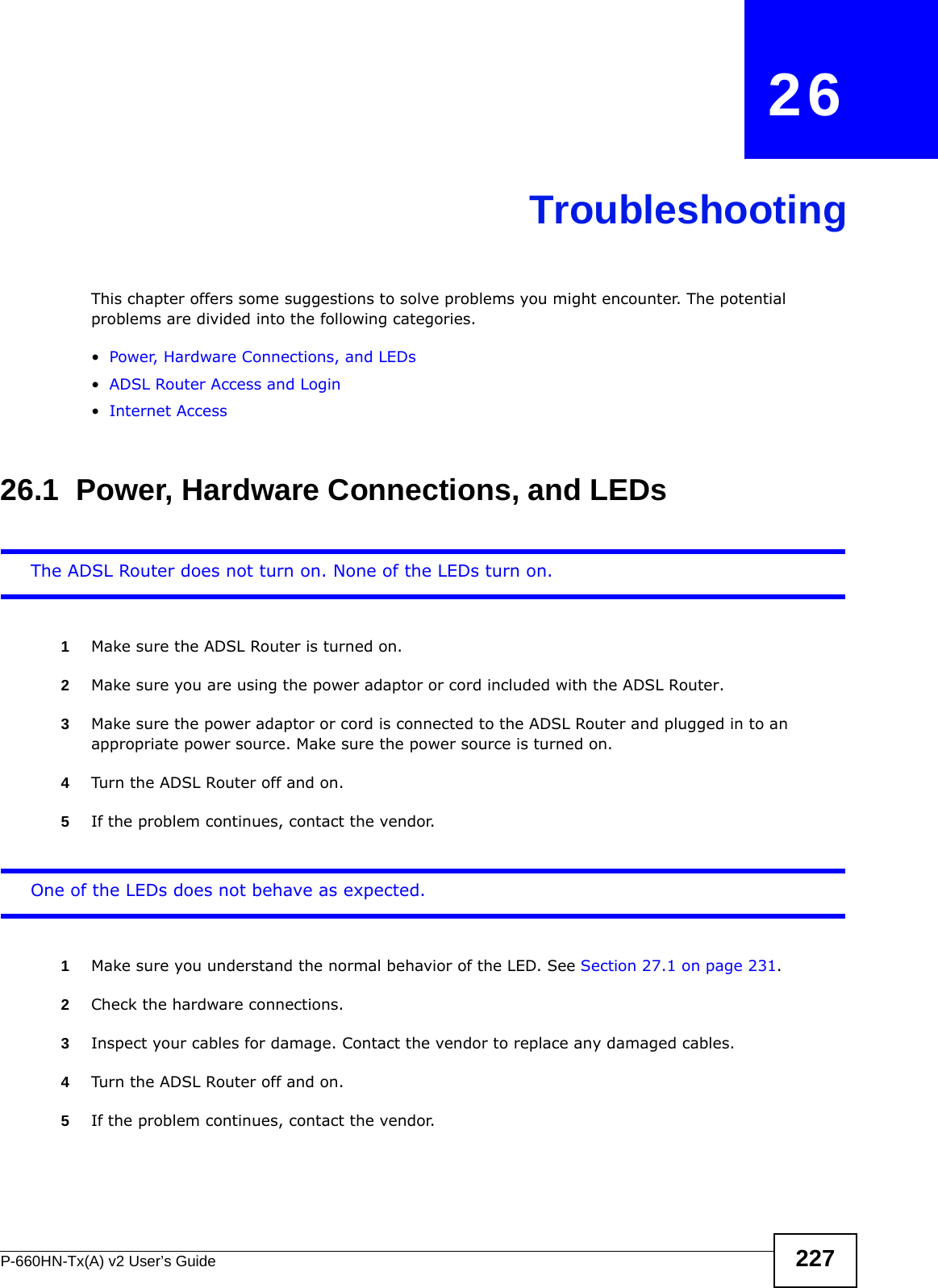 P-660HN-Tx(A) v2 User’s Guide 227CHAPTER   26TroubleshootingThis chapter offers some suggestions to solve problems you might encounter. The potential problems are divided into the following categories. •Power, Hardware Connections, and LEDs•ADSL Router Access and Login•Internet Access26.1  Power, Hardware Connections, and LEDsThe ADSL Router does not turn on. None of the LEDs turn on.1Make sure the ADSL Router is turned on. 2Make sure you are using the power adaptor or cord included with the ADSL Router.3Make sure the power adaptor or cord is connected to the ADSL Router and plugged in to an appropriate power source. Make sure the power source is turned on.4Turn the ADSL Router off and on.5If the problem continues, contact the vendor.One of the LEDs does not behave as expected.1Make sure you understand the normal behavior of the LED. See Section 27.1 on page 231.2Check the hardware connections.3Inspect your cables for damage. Contact the vendor to replace any damaged cables.4Turn the ADSL Router off and on.5If the problem continues, contact the vendor.