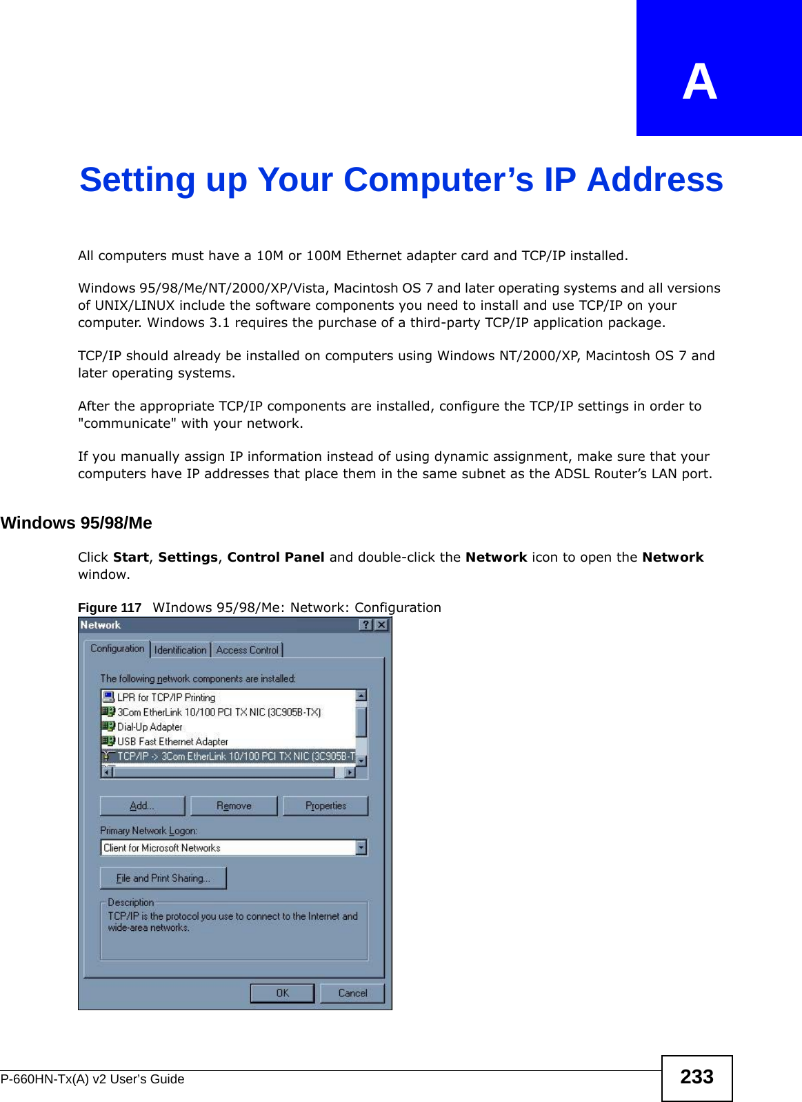 P-660HN-Tx(A) v2 User’s Guide 233APPENDIX   ASetting up Your Computer’s IP AddressAll computers must have a 10M or 100M Ethernet adapter card and TCP/IP installed. Windows 95/98/Me/NT/2000/XP/Vista, Macintosh OS 7 and later operating systems and all versions of UNIX/LINUX include the software components you need to install and use TCP/IP on your computer. Windows 3.1 requires the purchase of a third-party TCP/IP application package.TCP/IP should already be installed on computers using Windows NT/2000/XP, Macintosh OS 7 and later operating systems.After the appropriate TCP/IP components are installed, configure the TCP/IP settings in order to &quot;communicate&quot; with your network. If you manually assign IP information instead of using dynamic assignment, make sure that your computers have IP addresses that place them in the same subnet as the ADSL Router’s LAN port.Windows 95/98/MeClick Start, Settings, Control Panel and double-click the Network icon to open the Network window.Figure 117   WIndows 95/98/Me: Network: Configuration