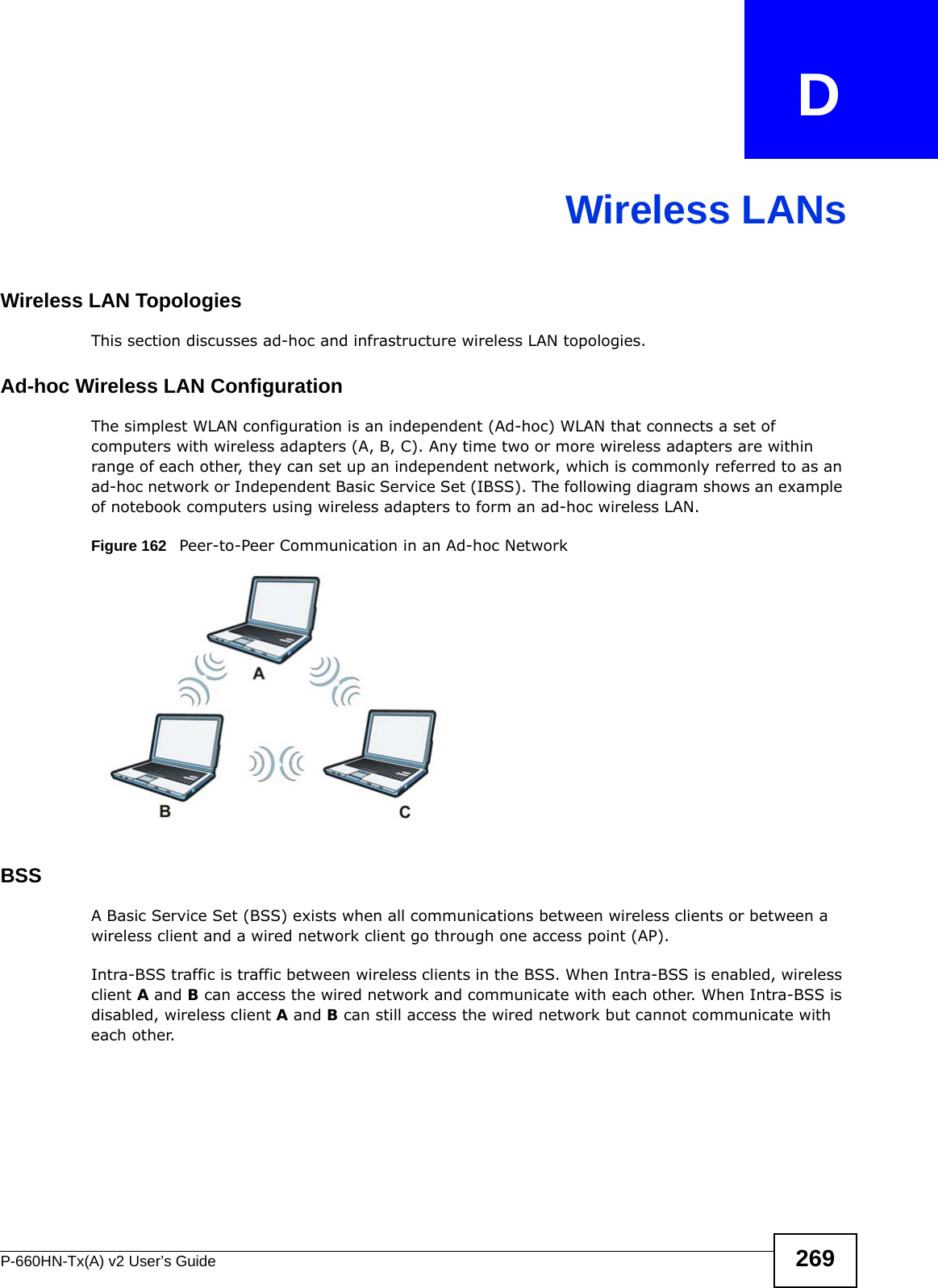 P-660HN-Tx(A) v2 User’s Guide 269APPENDIX   DWireless LANsWireless LAN TopologiesThis section discusses ad-hoc and infrastructure wireless LAN topologies.Ad-hoc Wireless LAN ConfigurationThe simplest WLAN configuration is an independent (Ad-hoc) WLAN that connects a set of computers with wireless adapters (A, B, C). Any time two or more wireless adapters are within range of each other, they can set up an independent network, which is commonly referred to as an ad-hoc network or Independent Basic Service Set (IBSS). The following diagram shows an example of notebook computers using wireless adapters to form an ad-hoc wireless LAN. Figure 162   Peer-to-Peer Communication in an Ad-hoc NetworkBSSA Basic Service Set (BSS) exists when all communications between wireless clients or between a wireless client and a wired network client go through one access point (AP). Intra-BSS traffic is traffic between wireless clients in the BSS. When Intra-BSS is enabled, wireless client A and B can access the wired network and communicate with each other. When Intra-BSS is disabled, wireless client A and B can still access the wired network but cannot communicate with each other.