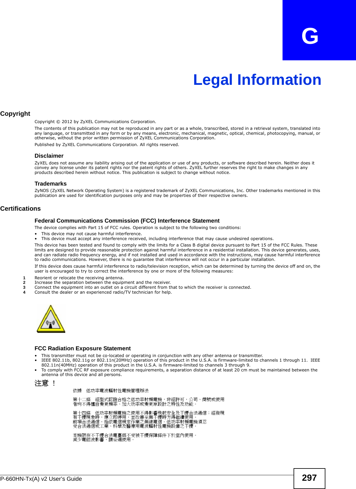 P-660HN-Tx(A) v2 User’s Guide 297APPENDIX   GLegal InformationCopyrightCopyright © 2012 by ZyXEL Communications Corporation.The contents of this publication may not be reproduced in any part or as a whole, transcribed, stored in a retrieval system, translated into any language, or transmitted in any form or by any means, electronic, mechanical, magnetic, optical, chemical, photocopying, manual, or otherwise, without the prior written permission of ZyXEL Communications Corporation.Published by ZyXEL Communications Corporation. All rights reserved.DisclaimerZyXEL does not assume any liability arising out of the application or use of any products, or software described herein. Neither does it convey any license under its patent rights nor the patent rights of others. ZyXEL further reserves the right to make changes in any products described herein without notice. This publication is subject to change without notice.TrademarksZyNOS (ZyXEL Network Operating System) is a registered trademark of ZyXEL Communications, Inc. Other trademarks mentioned in this publication are used for identification purposes only and may be properties of their respective owners.Certifications Federal Communications Commission (FCC) Interference StatementThe device complies with Part 15 of FCC rules. Operation is subject to the following two conditions:• This device may not cause harmful interference.• This device must accept any interference received, including interference that may cause undesired operations.This device has been tested and found to comply with the limits for a Class B digital device pursuant to Part 15 of the FCC Rules. These limits are designed to provide reasonable protection against harmful interference in a residential installation. This device generates, uses, and can radiate radio frequency energy, and if not installed and used in accordance with the instructions, may cause harmful interference to radio communications. However, there is no guarantee that interference will not occur in a particular installation.If this device does cause harmful interference to radio/television reception, which can be determined by turning the device off and on, the user is encouraged to try to correct the interference by one or more of the following measures:1Reorient or relocate the receiving antenna.2Increase the separation between the equipment and the receiver.3Connect the equipment into an outlet on a circuit different from that to which the receiver is connected.4Consult the dealer or an experienced radio/TV technician for help.FCC Radiation Exposure Statement• This transmitter must not be co-located or operating in conjunction with any other antenna or transmitter. • IEEE 802.11b, 802.11g or 802.11n(20MHz) operation of this product in the U.S.A. is firmware-limited to channels 1 through 11.  IEEE 802.11n(40MHz) operation of this product in the U.S.A. is firmware-limited to channels 3 through 9. • To comply with FCC RF exposure compliance requirements, a separation distance of at least 20 cm must be maintained between the antenna of this device and all persons. 注意 ! 依據  低功率電波輻射性電機管理辦法第十二條  經型式認證合格之低功率射頻電機，非經許可，公司、商號或使用者均不得擅自變更頻率、加大功率或變更原設計之特性及功能。第十四條  低功率射頻電機之使用不得影響飛航安全及干擾合法通信；經發現有干擾現象時，應立即停用，並改善至無干擾時方得繼續使用。前項合法通信，指依電信規定作業之無線電信。低功率射頻電機須忍受合法通信或工業、科學及醫療用電波輻射性電機設備之干擾。 本機限在不干擾合法電臺與不受被干擾保障條件下於室內使用。 減少電磁波影響，請妥適使用。 