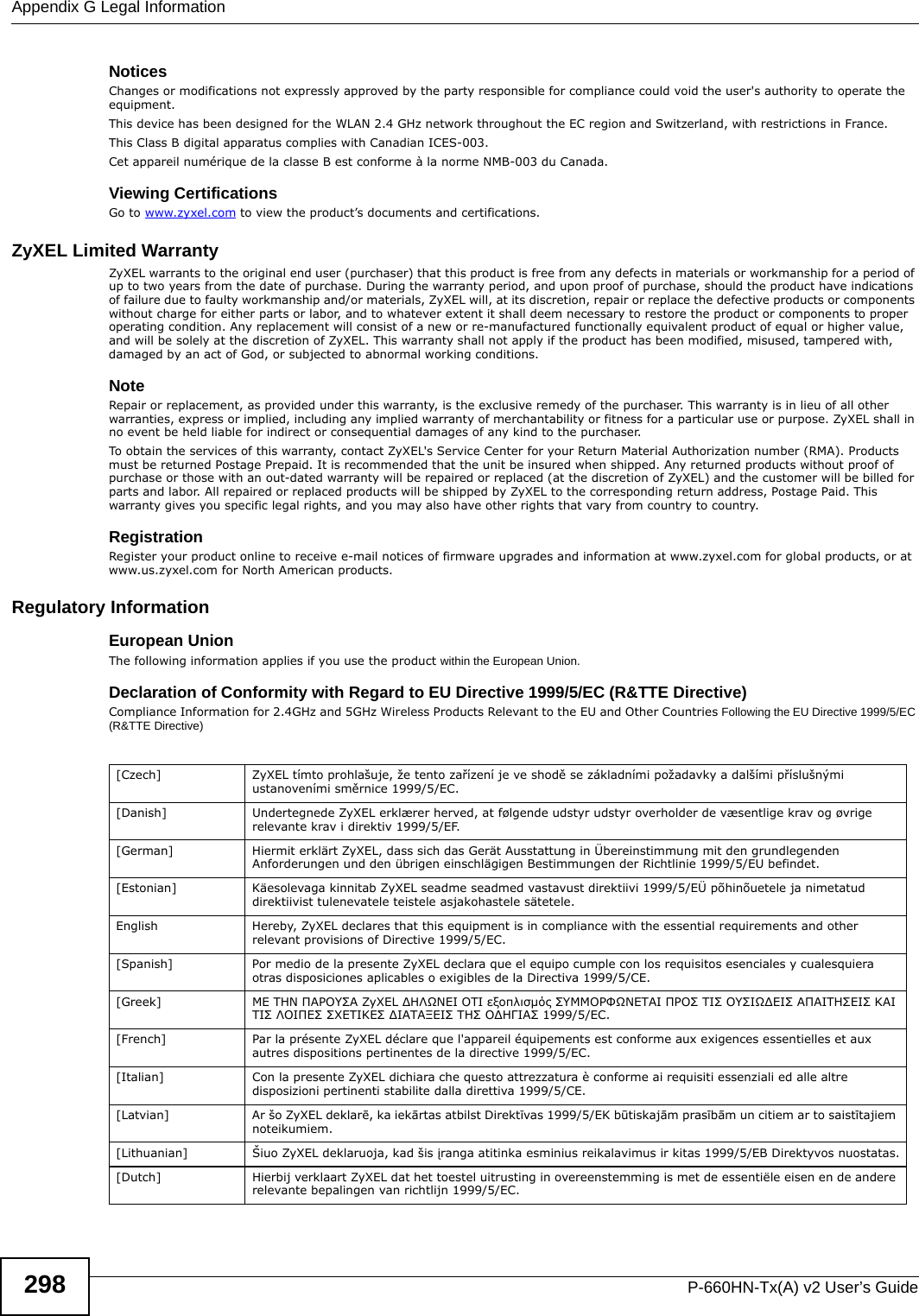 Appendix G Legal InformationP-660HN-Tx(A) v2 User’s Guide298Notices Changes or modifications not expressly approved by the party responsible for compliance could void the user&apos;s authority to operate the equipment.This device has been designed for the WLAN 2.4 GHz network throughout the EC region and Switzerland, with restrictions in France. This Class B digital apparatus complies with Canadian ICES-003.Cet appareil numérique de la classe B est conforme à la norme NMB-003 du Canada.Viewing CertificationsGo to www.zyxel.com to view the product’s documents and certifications.ZyXEL Limited WarrantyZyXEL warrants to the original end user (purchaser) that this product is free from any defects in materials or workmanship for a period of up to two years from the date of purchase. During the warranty period, and upon proof of purchase, should the product have indications of failure due to faulty workmanship and/or materials, ZyXEL will, at its discretion, repair or replace the defective products or components without charge for either parts or labor, and to whatever extent it shall deem necessary to restore the product or components to proper operating condition. Any replacement will consist of a new or re-manufactured functionally equivalent product of equal or higher value, and will be solely at the discretion of ZyXEL. This warranty shall not apply if the product has been modified, misused, tampered with, damaged by an act of God, or subjected to abnormal working conditions.NoteRepair or replacement, as provided under this warranty, is the exclusive remedy of the purchaser. This warranty is in lieu of all other warranties, express or implied, including any implied warranty of merchantability or fitness for a particular use or purpose. ZyXEL shall in no event be held liable for indirect or consequential damages of any kind to the purchaser.To obtain the services of this warranty, contact ZyXEL&apos;s Service Center for your Return Material Authorization number (RMA). Products must be returned Postage Prepaid. It is recommended that the unit be insured when shipped. Any returned products without proof of purchase or those with an out-dated warranty will be repaired or replaced (at the discretion of ZyXEL) and the customer will be billed for parts and labor. All repaired or replaced products will be shipped by ZyXEL to the corresponding return address, Postage Paid. This warranty gives you specific legal rights, and you may also have other rights that vary from country to country.RegistrationRegister your product online to receive e-mail notices of firmware upgrades and information at www.zyxel.com for global products, or at www.us.zyxel.com for North American products.Regulatory InformationEuropean UnionThe following information applies if you use the product within the European Union.Declaration of Conformity with Regard to EU Directive 1999/5/EC (R&amp;TTE Directive)Compliance Information for 2.4GHz and 5GHz Wireless Products Relevant to the EU and Other Countries Following the EU Directive 1999/5/EC (R&amp;TTE Directive) [Czech] ZyXEL tímto prohlašuje, že tento zařízení je ve shodě se základními požadavky a dalšími příslušnými ustanoveními směrnice 1999/5/EC.[Danish] Undertegnede ZyXEL erklærer herved, at følgende udstyr udstyr overholder de væsentlige krav og øvrige relevante krav i direktiv 1999/5/EF.[German] Hiermit erklärt ZyXEL, dass sich das Gerät Ausstattung in Übereinstimmung mit den grundlegenden Anforderungen und den übrigen einschlägigen Bestimmungen der Richtlinie 1999/5/EU befindet.[Estonian] Käesolevaga kinnitab ZyXEL seadme seadmed vastavust direktiivi 1999/5/EÜ põhinõuetele ja nimetatud direktiivist tulenevatele teistele asjakohastele sätetele.English Hereby, ZyXEL declares that this equipment is in compliance with the essential requirements and other relevant provisions of Directive 1999/5/EC.[Spanish] Por medio de la presente ZyXEL declara que el equipo cumple con los requisitos esenciales y cualesquiera otras disposiciones aplicables o exigibles de la Directiva 1999/5/CE.[Greek] ΜΕ ΤΗΝ ΠΑΡΟΥΣΑ ZyXEL ΔΗΛΩΝΕΙ ΟΤΙ εξοπλισμός ΣΥΜΜΟΡΦΩΝΕΤΑΙ ΠΡΟΣ ΤΙΣ ΟΥΣΙΩΔΕΙΣ ΑΠΑΙΤΗΣΕΙΣ ΚΑΙ ΤΙΣ ΛΟΙΠΕΣ ΣΧΕΤΙΚΕΣ ΔΙΑΤΑΞΕΙΣ ΤΗΣ ΟΔΗΓΙΑΣ 1999/5/ΕC.[French] Par la présente ZyXEL déclare que l&apos;appareil équipements est conforme aux exigences essentielles et aux autres dispositions pertinentes de la directive 1999/5/EC.[Italian] Con la presente ZyXEL dichiara che questo attrezzatura è conforme ai requisiti essenziali ed alle altre disposizioni pertinenti stabilite dalla direttiva 1999/5/CE.[Latvian] Ar šo ZyXEL deklarē, ka iekārtas atbilst Direktīvas 1999/5/EK būtiskajām prasībām un citiem ar to saistītajiem noteikumiem.[Lithuanian]  Šiuo ZyXEL deklaruoja, kad šis įranga atitinka esminius reikalavimus ir kitas 1999/5/EB Direktyvos nuostatas.[Dutch] Hierbij verklaart ZyXEL dat het toestel uitrusting in overeenstemming is met de essentiële eisen en de andere relevante bepalingen van richtlijn 1999/5/EC.
