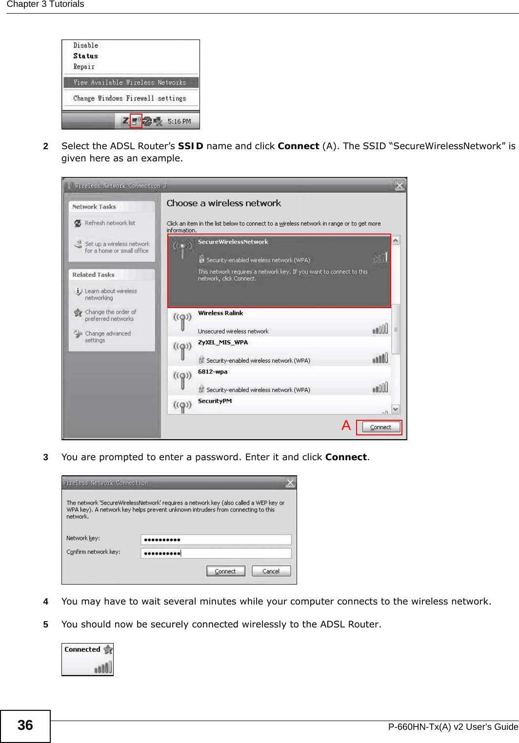 Chapter 3 TutorialsP-660HN-Tx(A) v2 User’s Guide36Tutorial: Status2Select the ADSL Router’s SSID name and click Connect (A). The SSID “SecureWirelessNetwork” is given here as an example. Tutorial: Network &gt; Wireless LAN &gt; SecuritOpen the Status screen. Verify your wireless and wireless security settings under Device In formation and check if the WLAN connection is up under Interface StatusTutorial: Status3You are prompted to enter a password. Enter it and click Connect. Tutorial: Network &gt; Wireless LAN &gt; SecuritOpen the Status screen. Verify your wireless and wireless security settings under Device In formation and check if the WLAN connection is up under Interface StatusTutorial: Status4You may have to wait several minutes while your computer connects to the wireless network.5You should now be securely connected wirelessly to the ADSL Router. Tutorial: Network &gt; Wireless LAN &gt; SecuritOpen the Status screen. Verify your wireless and wireless security settings under Device In formation and check if the WLAN connection is up under Interface StatusTutorial: StatusA