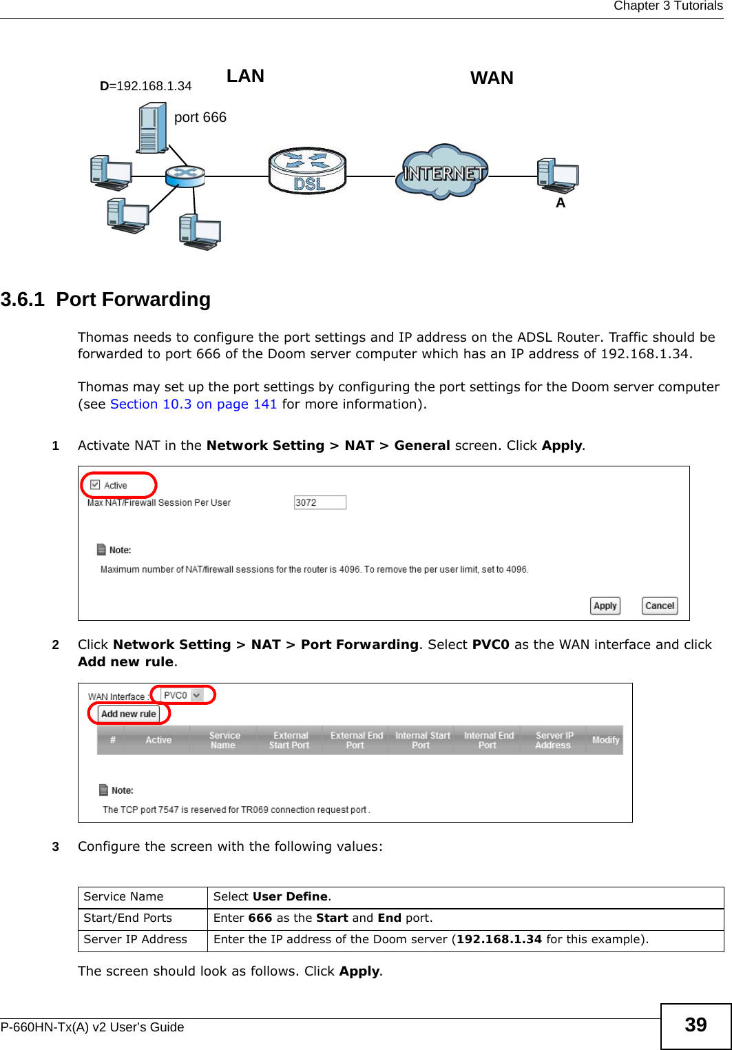  Chapter 3 TutorialsP-660HN-Tx(A) v2 User’s Guide 39Tutorial: NAT Port Forwarding Setup 3.6.1  Port ForwardingThomas needs to configure the port settings and IP address on the ADSL Router. Traffic should be forwarded to port 666 of the Doom server computer which has an IP address of 192.168.1.34.Thomas may set up the port settings by configuring the port settings for the Doom server computer (see Section 10.3 on page 141 for more information).1Activate NAT in the Network Setting &gt; NAT &gt; General screen. Click Apply.2Click Network Setting &gt; NAT &gt; Port Forwarding. Select PVC0 as the WAN interface and click Add new rule.3Configure the screen with the following values:The screen should look as follows. Click Apply.D=192.168.1.34 WANLANport 666AService Name Select User Define.Start/End Ports Enter 666 as the Start and End port.Server IP Address Enter the IP address of the Doom server (192.168.1.34 for this example).