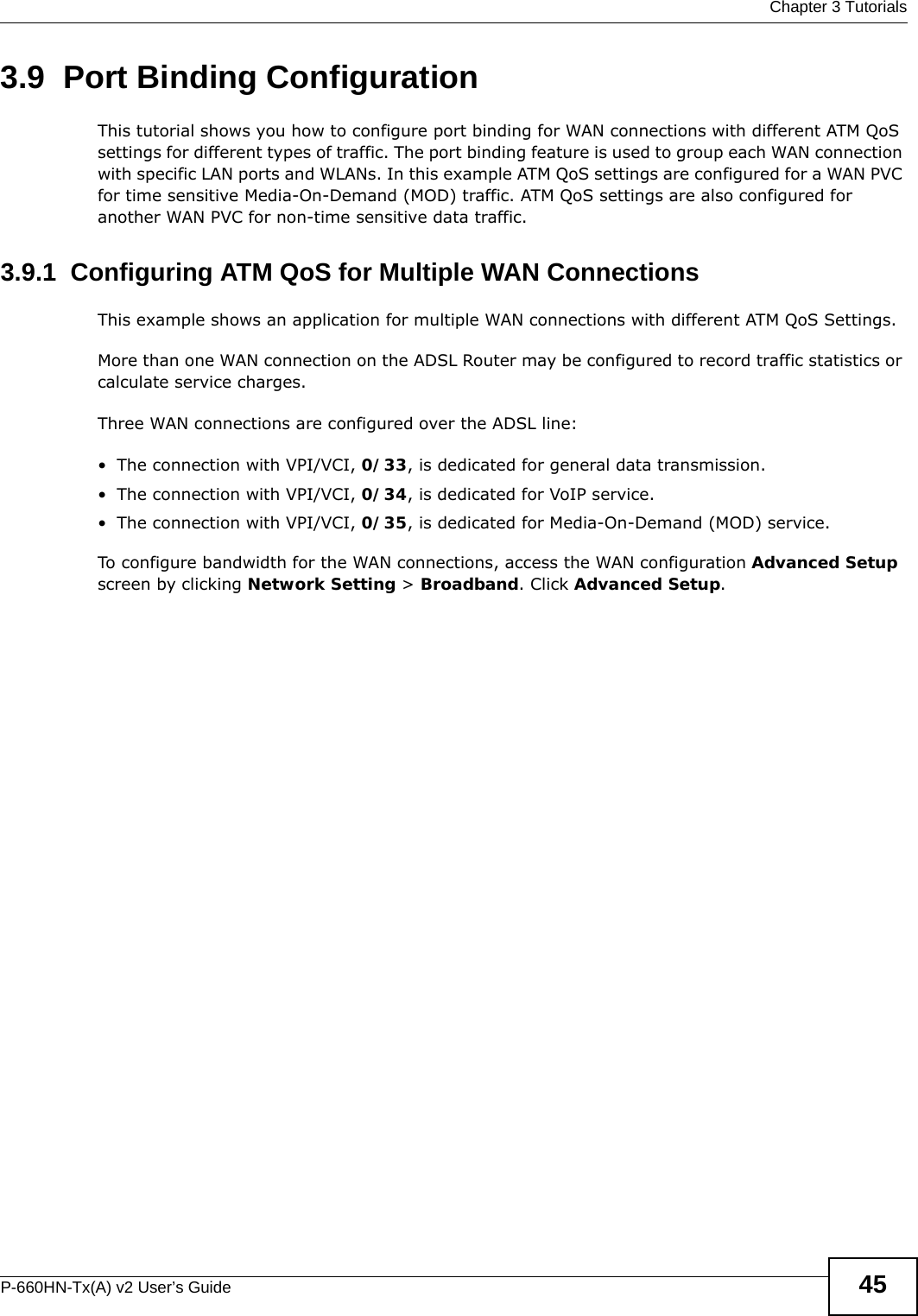  Chapter 3 TutorialsP-660HN-Tx(A) v2 User’s Guide 453.9  Port Binding ConfigurationThis tutorial shows you how to configure port binding for WAN connections with different ATM QoS settings for different types of traffic. The port binding feature is used to group each WAN connection with specific LAN ports and WLANs. In this example ATM QoS settings are configured for a WAN PVC for time sensitive Media-On-Demand (MOD) traffic. ATM QoS settings are also configured for another WAN PVC for non-time sensitive data traffic. 3.9.1  Configuring ATM QoS for Multiple WAN ConnectionsThis example shows an application for multiple WAN connections with different ATM QoS Settings.More than one WAN connection on the ADSL Router may be configured to record traffic statistics or calculate service charges.Three WAN connections are configured over the ADSL line:• The connection with VPI/VCI, 0/33, is dedicated for general data transmission.• The connection with VPI/VCI, 0/34, is dedicated for VoIP service.• The connection with VPI/VCI, 0/35, is dedicated for Media-On-Demand (MOD) service.To configure bandwidth for the WAN connections, access the WAN configuration Advanced Setup screen by clicking Network Setting &gt; Broadband. Click Advanced Setup.
