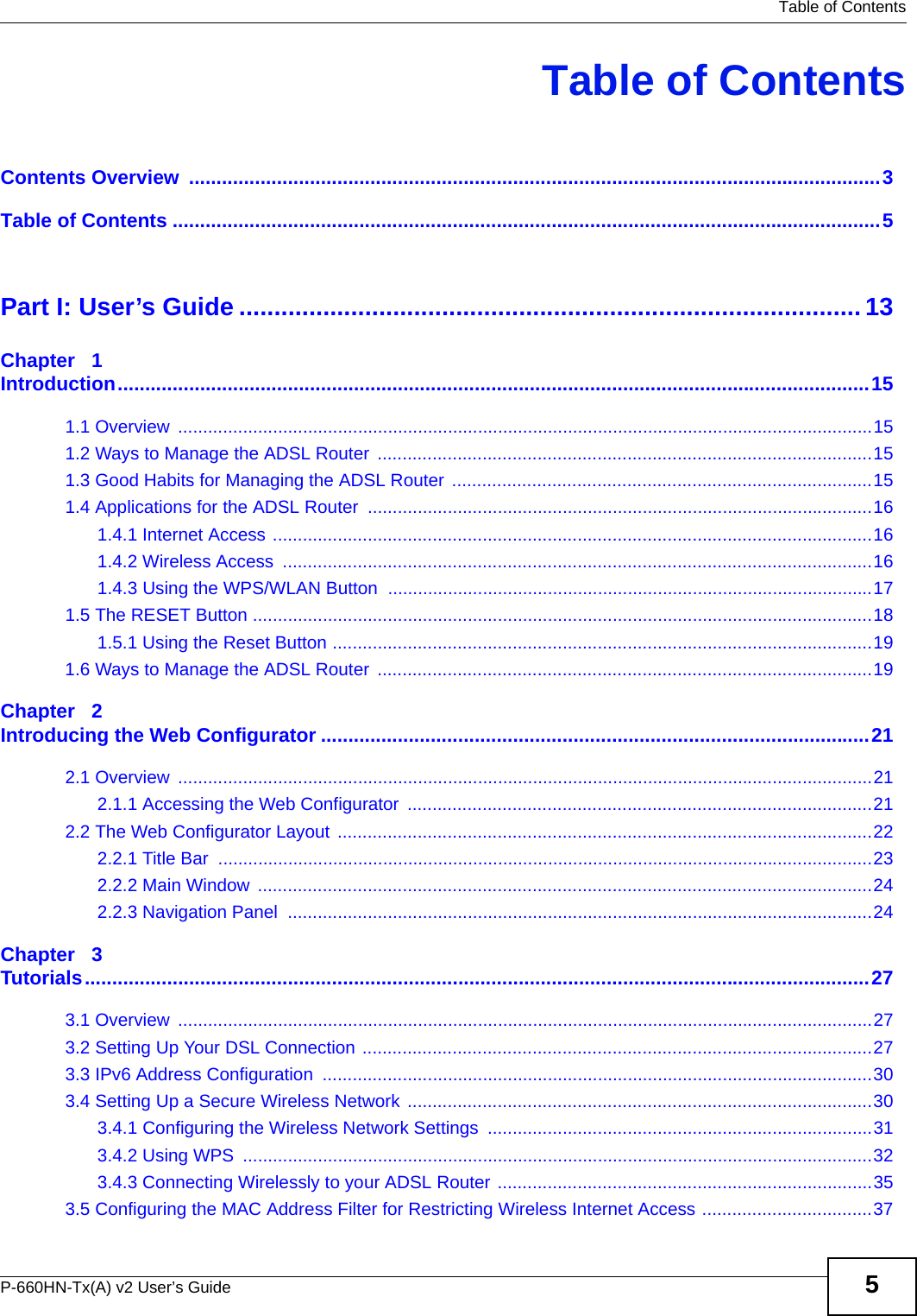   Table of ContentsP-660HN-Tx(A) v2 User’s Guide 5Table of ContentsContents Overview  ..............................................................................................................................3Table of Contents .................................................................................................................................5Part I: User’s Guide ......................................................................................... 13Chapter   1Introduction.........................................................................................................................................151.1 Overview  ...........................................................................................................................................151.2 Ways to Manage the ADSL Router  ...................................................................................................151.3 Good Habits for Managing the ADSL Router  ....................................................................................151.4 Applications for the ADSL Router .....................................................................................................161.4.1 Internet Access ........................................................................................................................161.4.2 Wireless Access  ......................................................................................................................161.4.3 Using the WPS/WLAN Button  .................................................................................................171.5 The RESET Button ............................................................................................................................181.5.1 Using the Reset Button ............................................................................................................191.6 Ways to Manage the ADSL Router  ...................................................................................................19Chapter   2Introducing the Web Configurator ....................................................................................................212.1 Overview  ...........................................................................................................................................212.1.1 Accessing the Web Configurator  .............................................................................................212.2 The Web Configurator Layout ...........................................................................................................222.2.1 Title Bar  ...................................................................................................................................232.2.2 Main Window  ...........................................................................................................................242.2.3 Navigation Panel  .....................................................................................................................24Chapter   3Tutorials...............................................................................................................................................273.1 Overview  ...........................................................................................................................................273.2 Setting Up Your DSL Connection ......................................................................................................273.3 IPv6 Address Configuration  ..............................................................................................................303.4 Setting Up a Secure Wireless Network .............................................................................................303.4.1 Configuring the Wireless Network Settings  .............................................................................313.4.2 Using WPS  ..............................................................................................................................323.4.3 Connecting Wirelessly to your ADSL Router ...........................................................................353.5 Configuring the MAC Address Filter for Restricting Wireless Internet Access ..................................37