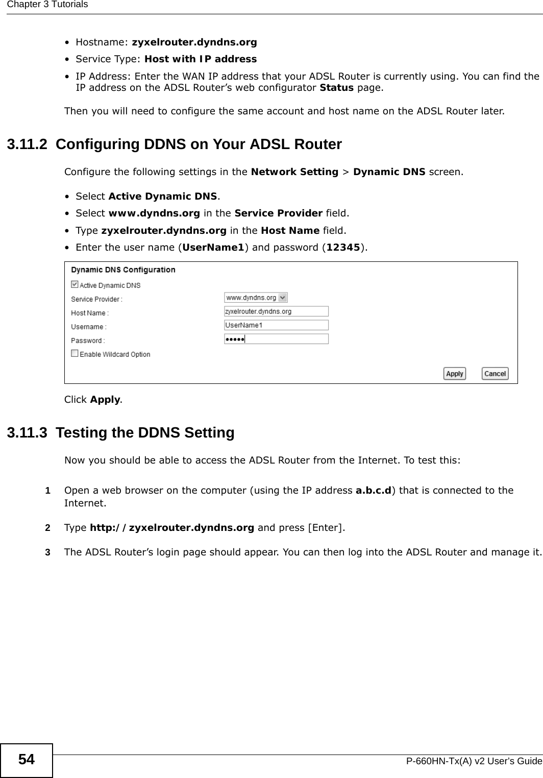 Chapter 3 TutorialsP-660HN-Tx(A) v2 User’s Guide54•Hostname: zyxelrouter.dyndns.org•Service Type: Host with IP address• IP Address: Enter the WAN IP address that your ADSL Router is currently using. You can find the IP address on the ADSL Router’s web configurator Status page.Then you will need to configure the same account and host name on the ADSL Router later.3.11.2  Configuring DDNS on Your ADSL RouterConfigure the following settings in the Network Setting &gt; Dynamic DNS screen.•Select Active Dynamic DNS.•Select www.dyndns.org in the Service Provider field.•Type zyxelrouter.dyndns.org in the Host Name field.• Enter the user name (UserName1) and password (12345).Click Apply.3.11.3  Testing the DDNS SettingNow you should be able to access the ADSL Router from the Internet. To test this:1Open a web browser on the computer (using the IP address a.b.c.d) that is connected to the Internet.2Type http://zyxelrouter.dyndns.org and press [Enter].3The ADSL Router’s login page should appear. You can then log into the ADSL Router and manage it.