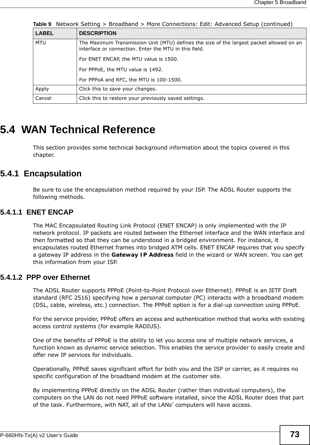  Chapter 5 BroadbandP-660HN-Tx(A) v2 User’s Guide 735.4  WAN Technical ReferenceThis section provides some technical background information about the topics covered in this chapter.5.4.1  EncapsulationBe sure to use the encapsulation method required by your ISP. The ADSL Router supports the following methods.5.4.1.1  ENET ENCAPThe MAC Encapsulated Routing Link Protocol (ENET ENCAP) is only implemented with the IP network protocol. IP packets are routed between the Ethernet interface and the WAN interface and then formatted so that they can be understood in a bridged environment. For instance, it encapsulates routed Ethernet frames into bridged ATM cells. ENET ENCAP requires that you specify a gateway IP address in the Gateway IP Address field in the wizard or WAN screen. You can get this information from your ISP.5.4.1.2  PPP over EthernetThe ADSL Router supports PPPoE (Point-to-Point Protocol over Ethernet). PPPoE is an IETF Draft standard (RFC 2516) specifying how a personal computer (PC) interacts with a broadband modem (DSL, cable, wireless, etc.) connection. The PPPoE option is for a dial-up connection using PPPoE.For the service provider, PPPoE offers an access and authentication method that works with existing access control systems (for example RADIUS).One of the benefits of PPPoE is the ability to let you access one of multiple network services, a function known as dynamic service selection. This enables the service provider to easily create and offer new IP services for individuals.Operationally, PPPoE saves significant effort for both you and the ISP or carrier, as it requires no specific configuration of the broadband modem at the customer site.By implementing PPPoE directly on the ADSL Router (rather than individual computers), the computers on the LAN do not need PPPoE software installed, since the ADSL Router does that part of the task. Furthermore, with NAT, all of the LANs’ computers will have access.MTU The Maximum Transmission Unit (MTU) defines the size of the largest packet allowed on an interface or connection. Enter the MTU in this field.For ENET ENCAP, the MTU value is 1500.For PPPoE, the MTU value is 1492.For PPPoA and RFC, the MTU is 100-1500.Apply Click this to save your changes. Cancel Click this to restore your previously saved settings.Table 9   Network Setting &gt; Broadband &gt; More Connections: Edit: Advanced Setup (continued)LABEL DESCRIPTION