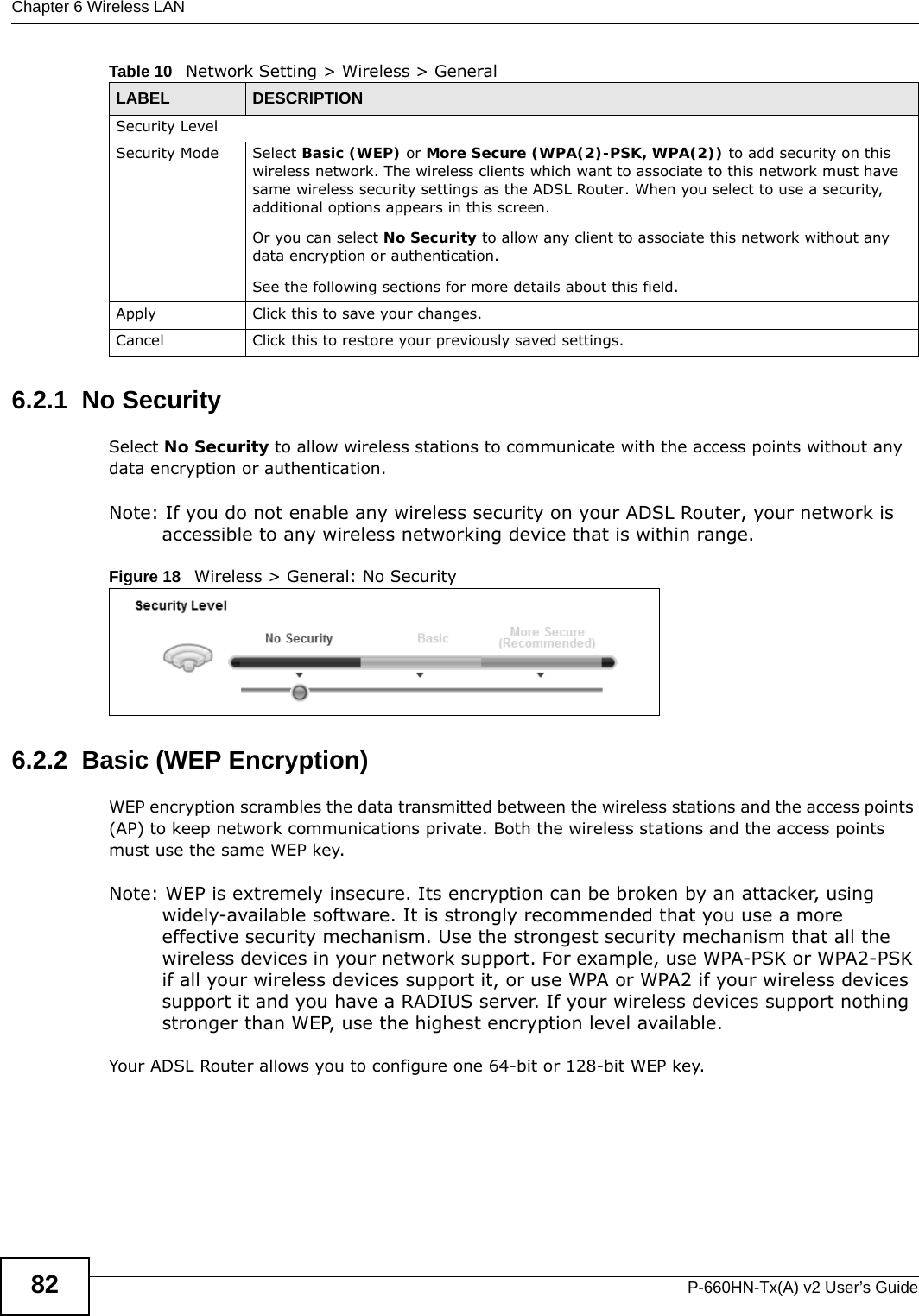 Chapter 6 Wireless LANP-660HN-Tx(A) v2 User’s Guide826.2.1  No SecuritySelect No Security to allow wireless stations to communicate with the access points without any data encryption or authentication.Note: If you do not enable any wireless security on your ADSL Router, your network is accessible to any wireless networking device that is within range.Figure 18   Wireless &gt; General: No Security6.2.2  Basic (WEP Encryption)WEP encryption scrambles the data transmitted between the wireless stations and the access points (AP) to keep network communications private. Both the wireless stations and the access points must use the same WEP key.Note: WEP is extremely insecure. Its encryption can be broken by an attacker, using widely-available software. It is strongly recommended that you use a more effective security mechanism. Use the strongest security mechanism that all the wireless devices in your network support. For example, use WPA-PSK or WPA2-PSK if all your wireless devices support it, or use WPA or WPA2 if your wireless devices support it and you have a RADIUS server. If your wireless devices support nothing stronger than WEP, use the highest encryption level available.Your ADSL Router allows you to configure one 64-bit or 128-bit WEP key.Security LevelSecurity Mode Select Basic (WEP) or More Secure (WPA(2)-PSK, WPA(2)) to add security on this wireless network. The wireless clients which want to associate to this network must have same wireless security settings as the ADSL Router. When you select to use a security, additional options appears in this screen.  Or you can select No Security to allow any client to associate this network without any data encryption or authentication.See the following sections for more details about this field.Apply Click this to save your changes.Cancel Click this to restore your previously saved settings.Table 10   Network Setting &gt; Wireless &gt; GeneralLABEL DESCRIPTION