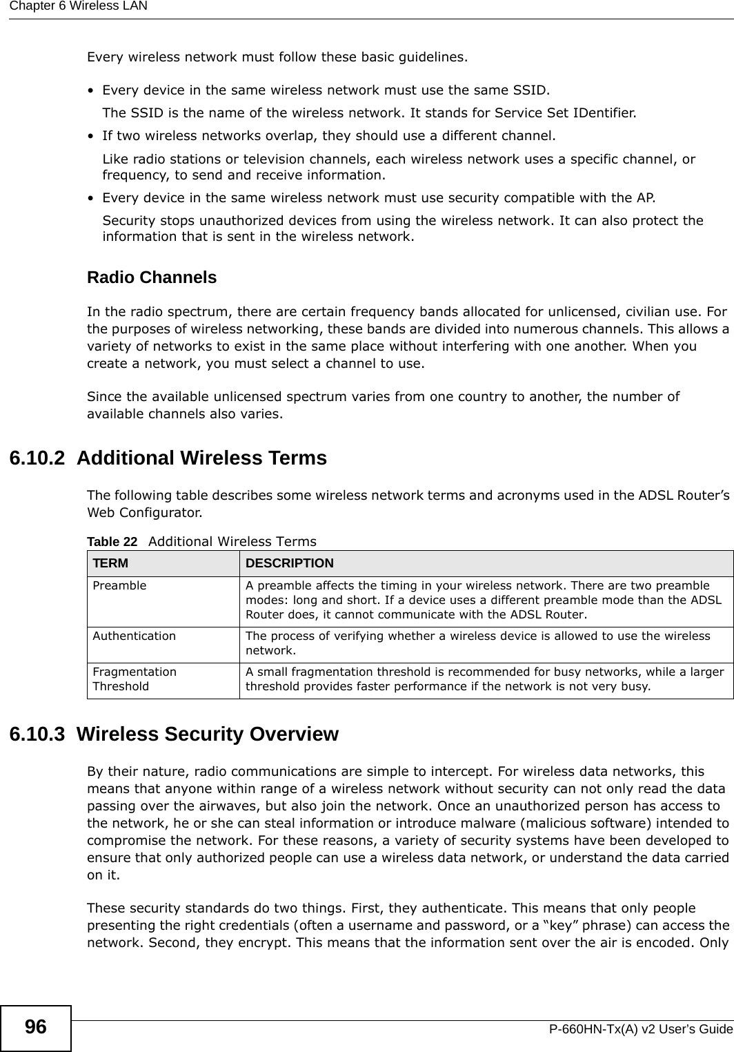 Chapter 6 Wireless LANP-660HN-Tx(A) v2 User’s Guide96Every wireless network must follow these basic guidelines.• Every device in the same wireless network must use the same SSID.The SSID is the name of the wireless network. It stands for Service Set IDentifier.• If two wireless networks overlap, they should use a different channel.Like radio stations or television channels, each wireless network uses a specific channel, or frequency, to send and receive information.• Every device in the same wireless network must use security compatible with the AP.Security stops unauthorized devices from using the wireless network. It can also protect the information that is sent in the wireless network.Radio ChannelsIn the radio spectrum, there are certain frequency bands allocated for unlicensed, civilian use. For the purposes of wireless networking, these bands are divided into numerous channels. This allows a variety of networks to exist in the same place without interfering with one another. When you create a network, you must select a channel to use. Since the available unlicensed spectrum varies from one country to another, the number of available channels also varies. 6.10.2  Additional Wireless TermsThe following table describes some wireless network terms and acronyms used in the ADSL Router’s Web Configurator.6.10.3  Wireless Security OverviewBy their nature, radio communications are simple to intercept. For wireless data networks, this means that anyone within range of a wireless network without security can not only read the data passing over the airwaves, but also join the network. Once an unauthorized person has access to the network, he or she can steal information or introduce malware (malicious software) intended to compromise the network. For these reasons, a variety of security systems have been developed to ensure that only authorized people can use a wireless data network, or understand the data carried on it.These security standards do two things. First, they authenticate. This means that only people presenting the right credentials (often a username and password, or a “key” phrase) can access the network. Second, they encrypt. This means that the information sent over the air is encoded. Only Table 22   Additional Wireless TermsTERM DESCRIPTIONPreamble A preamble affects the timing in your wireless network. There are two preamble modes: long and short. If a device uses a different preamble mode than the ADSL Router does, it cannot communicate with the ADSL Router.Authentication The process of verifying whether a wireless device is allowed to use the wireless network.Fragmentation ThresholdA small fragmentation threshold is recommended for busy networks, while a larger threshold provides faster performance if the network is not very busy.
