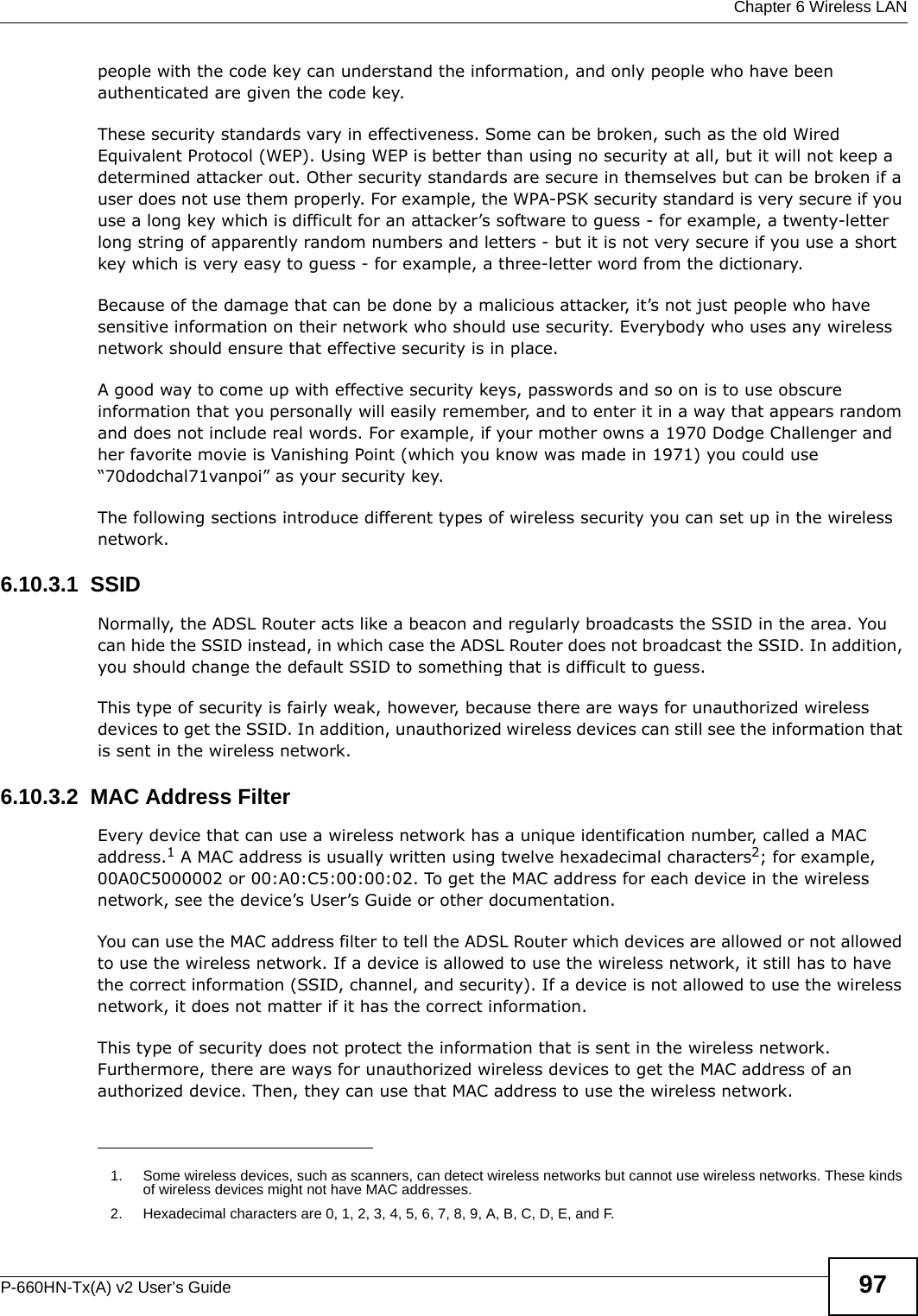  Chapter 6 Wireless LANP-660HN-Tx(A) v2 User’s Guide 97people with the code key can understand the information, and only people who have been authenticated are given the code key.These security standards vary in effectiveness. Some can be broken, such as the old Wired Equivalent Protocol (WEP). Using WEP is better than using no security at all, but it will not keep a determined attacker out. Other security standards are secure in themselves but can be broken if a user does not use them properly. For example, the WPA-PSK security standard is very secure if you use a long key which is difficult for an attacker’s software to guess - for example, a twenty-letter long string of apparently random numbers and letters - but it is not very secure if you use a short key which is very easy to guess - for example, a three-letter word from the dictionary.Because of the damage that can be done by a malicious attacker, it’s not just people who have sensitive information on their network who should use security. Everybody who uses any wireless network should ensure that effective security is in place.A good way to come up with effective security keys, passwords and so on is to use obscure information that you personally will easily remember, and to enter it in a way that appears random and does not include real words. For example, if your mother owns a 1970 Dodge Challenger and her favorite movie is Vanishing Point (which you know was made in 1971) you could use “70dodchal71vanpoi” as your security key.The following sections introduce different types of wireless security you can set up in the wireless network.6.10.3.1  SSIDNormally, the ADSL Router acts like a beacon and regularly broadcasts the SSID in the area. You can hide the SSID instead, in which case the ADSL Router does not broadcast the SSID. In addition, you should change the default SSID to something that is difficult to guess.This type of security is fairly weak, however, because there are ways for unauthorized wireless devices to get the SSID. In addition, unauthorized wireless devices can still see the information that is sent in the wireless network.6.10.3.2  MAC Address FilterEvery device that can use a wireless network has a unique identification number, called a MAC address.1 A MAC address is usually written using twelve hexadecimal characters2; for example, 00A0C5000002 or 00:A0:C5:00:00:02. To get the MAC address for each device in the wireless network, see the device’s User’s Guide or other documentation.You can use the MAC address filter to tell the ADSL Router which devices are allowed or not allowed to use the wireless network. If a device is allowed to use the wireless network, it still has to have the correct information (SSID, channel, and security). If a device is not allowed to use the wireless network, it does not matter if it has the correct information.This type of security does not protect the information that is sent in the wireless network. Furthermore, there are ways for unauthorized wireless devices to get the MAC address of an authorized device. Then, they can use that MAC address to use the wireless network.1. Some wireless devices, such as scanners, can detect wireless networks but cannot use wireless networks. These kinds of wireless devices might not have MAC addresses.2. Hexadecimal characters are 0, 1, 2, 3, 4, 5, 6, 7, 8, 9, A, B, C, D, E, and F.