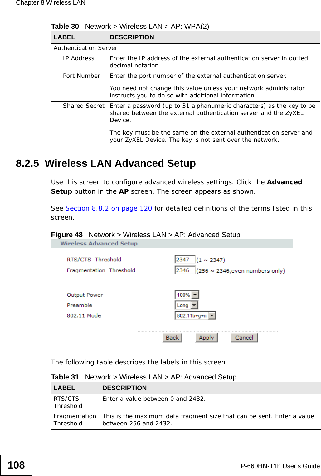Chapter 8 Wireless LANP-660HN-T1h User’s Guide1088.2.5  Wireless LAN Advanced SetupUse this screen to configure advanced wireless settings. Click the Advanced Setup button in the AP screen. The screen appears as shown.See Section 8.8.2 on page 120 for detailed definitions of the terms listed in this screen.Figure 48   Network &gt; Wireless LAN &gt; AP: Advanced SetupThe following table describes the labels in this screen. Authentication ServerIP Address Enter the IP address of the external authentication server in dotted decimal notation.Port Number Enter the port number of the external authentication server.You need not change this value unless your network administrator instructs you to do so with additional information. Shared Secret Enter a password (up to 31 alphanumeric characters) as the key to be shared between the external authentication server and the ZyXEL Device.The key must be the same on the external authentication server and your ZyXEL Device. The key is not sent over the network. Table 30   Network &gt; Wireless LAN &gt; AP: WPA(2)LABEL DESCRIPTIONTable 31   Network &gt; Wireless LAN &gt; AP: Advanced SetupLABEL DESCRIPTIONRTS/CTS Threshold Enter a value between 0 and 2432. Fragmentation Threshold This is the maximum data fragment size that can be sent. Enter a value between 256 and 2432. 