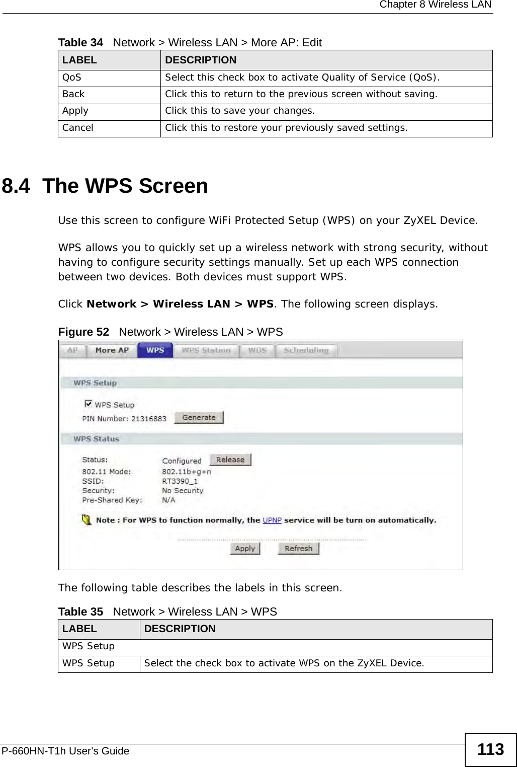  Chapter 8 Wireless LANP-660HN-T1h User’s Guide 1138.4  The WPS ScreenUse this screen to configure WiFi Protected Setup (WPS) on your ZyXEL Device.WPS allows you to quickly set up a wireless network with strong security, without having to configure security settings manually. Set up each WPS connection between two devices. Both devices must support WPS.Click Network &gt; Wireless LAN &gt; WPS. The following screen displays.Figure 52   Network &gt; Wireless LAN &gt; WPSThe following table describes the labels in this screen.QoS Select this check box to activate Quality of Service (QoS).Back Click this to return to the previous screen without saving.Apply Click this to save your changes.Cancel Click this to restore your previously saved settings.Table 34   Network &gt; Wireless LAN &gt; More AP: EditLABEL DESCRIPTIONTable 35   Network &gt; Wireless LAN &gt; WPSLABEL DESCRIPTIONWPS SetupWPS Setup Select the check box to activate WPS on the ZyXEL Device.