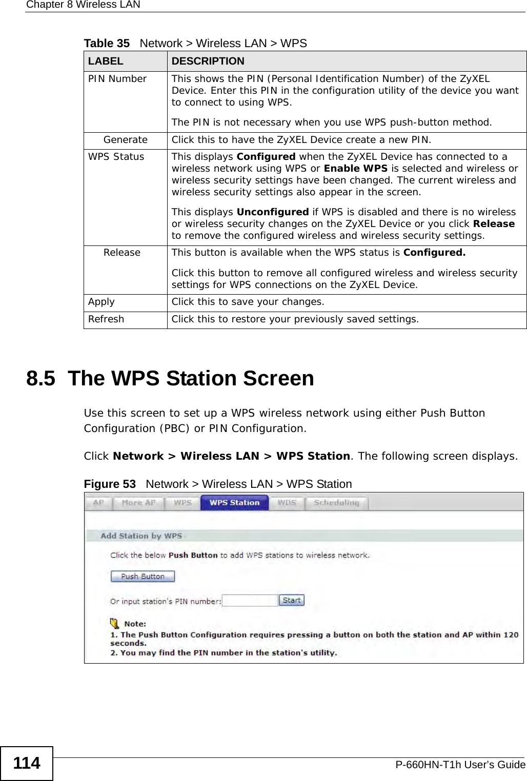 Chapter 8 Wireless LANP-660HN-T1h User’s Guide1148.5  The WPS Station ScreenUse this screen to set up a WPS wireless network using either Push Button Configuration (PBC) or PIN Configuration.Click Network &gt; Wireless LAN &gt; WPS Station. The following screen displays.Figure 53   Network &gt; Wireless LAN &gt; WPS StationPIN Number This shows the PIN (Personal Identification Number) of the ZyXEL Device. Enter this PIN in the configuration utility of the device you want to connect to using WPS.The PIN is not necessary when you use WPS push-button method.Generate Click this to have the ZyXEL Device create a new PIN. WPS Status This displays Configured when the ZyXEL Device has connected to a wireless network using WPS or Enable WPS is selected and wireless or wireless security settings have been changed. The current wireless and wireless security settings also appear in the screen.This displays Unconfigured if WPS is disabled and there is no wireless or wireless security changes on the ZyXEL Device or you click Release to remove the configured wireless and wireless security settings.Release This button is available when the WPS status is Configured.Click this button to remove all configured wireless and wireless security settings for WPS connections on the ZyXEL Device.Apply Click this to save your changes.Refresh Click this to restore your previously saved settings.Table 35   Network &gt; Wireless LAN &gt; WPSLABEL DESCRIPTION