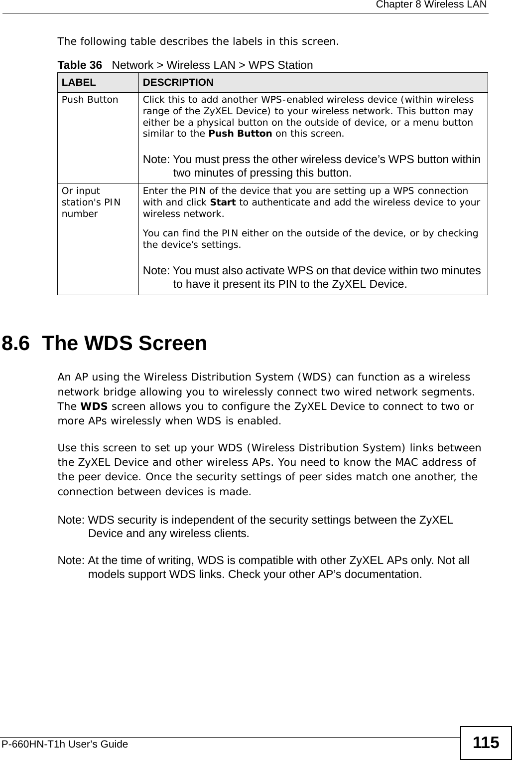  Chapter 8 Wireless LANP-660HN-T1h User’s Guide 115The following table describes the labels in this screen.8.6  The WDS ScreenAn AP using the Wireless Distribution System (WDS) can function as a wireless network bridge allowing you to wirelessly connect two wired network segments. The WDS screen allows you to configure the ZyXEL Device to connect to two or more APs wirelessly when WDS is enabled. Use this screen to set up your WDS (Wireless Distribution System) links between the ZyXEL Device and other wireless APs. You need to know the MAC address of the peer device. Once the security settings of peer sides match one another, the connection between devices is made. Note: WDS security is independent of the security settings between the ZyXEL Device and any wireless clients.Note: At the time of writing, WDS is compatible with other ZyXEL APs only. Not all models support WDS links. Check your other AP’s documentation.Table 36   Network &gt; Wireless LAN &gt; WPS StationLABEL DESCRIPTIONPush Button Click this to add another WPS-enabled wireless device (within wireless range of the ZyXEL Device) to your wireless network. This button may either be a physical button on the outside of device, or a menu button similar to the Push Button on this screen.Note: You must press the other wireless device’s WPS button within two minutes of pressing this button.Or input station&apos;s PIN numberEnter the PIN of the device that you are setting up a WPS connection with and click Start to authenticate and add the wireless device to your wireless network.You can find the PIN either on the outside of the device, or by checking the device’s settings.Note: You must also activate WPS on that device within two minutes to have it present its PIN to the ZyXEL Device.