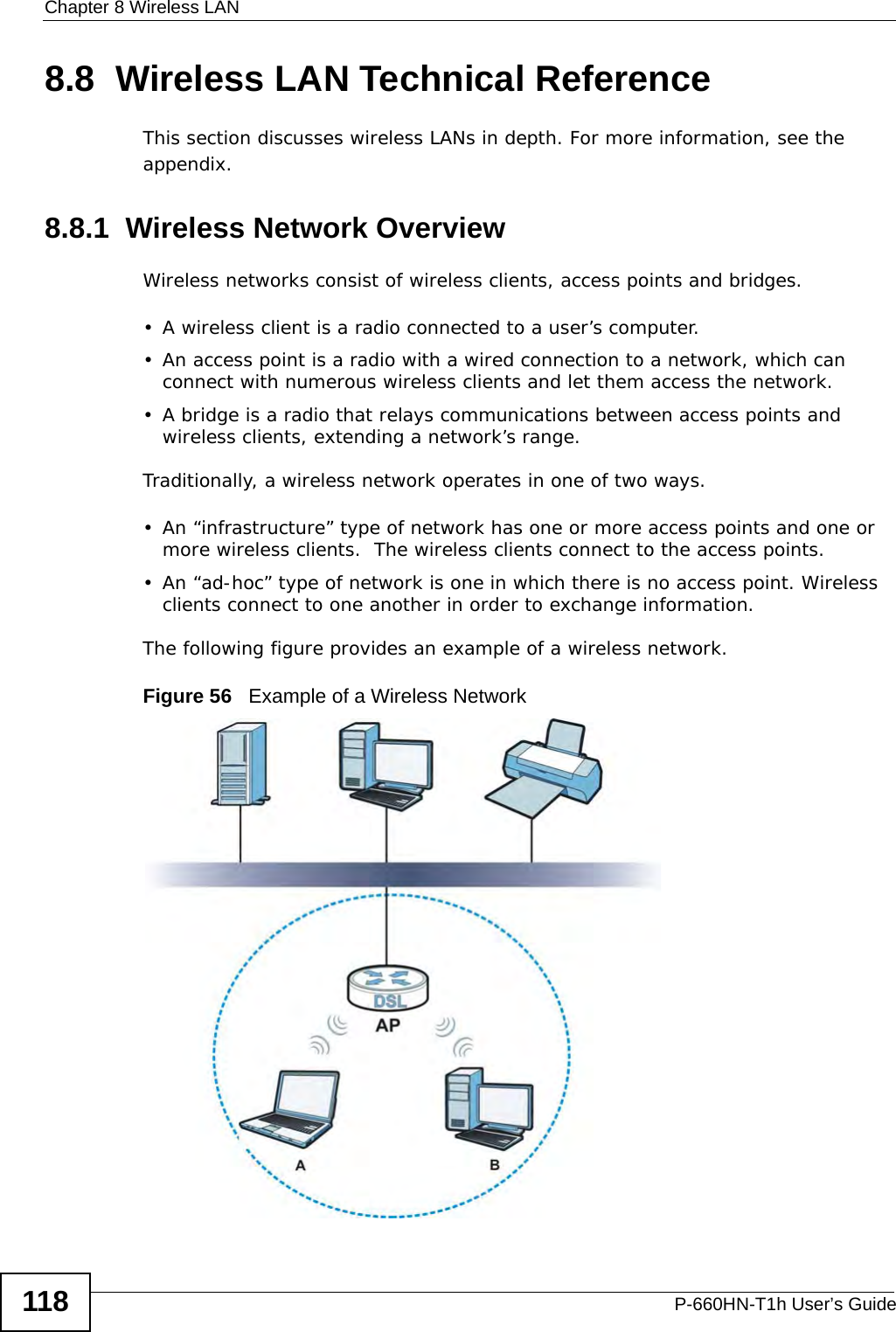 Chapter 8 Wireless LANP-660HN-T1h User’s Guide1188.8  Wireless LAN Technical ReferenceThis section discusses wireless LANs in depth. For more information, see the appendix.8.8.1  Wireless Network OverviewWireless networks consist of wireless clients, access points and bridges. • A wireless client is a radio connected to a user’s computer. • An access point is a radio with a wired connection to a network, which can connect with numerous wireless clients and let them access the network. • A bridge is a radio that relays communications between access points and wireless clients, extending a network’s range. Traditionally, a wireless network operates in one of two ways.• An “infrastructure” type of network has one or more access points and one or more wireless clients.  The wireless clients connect to the access points.• An “ad-hoc” type of network is one in which there is no access point. Wireless clients connect to one another in order to exchange information.The following figure provides an example of a wireless network.Figure 56   Example of a Wireless Network