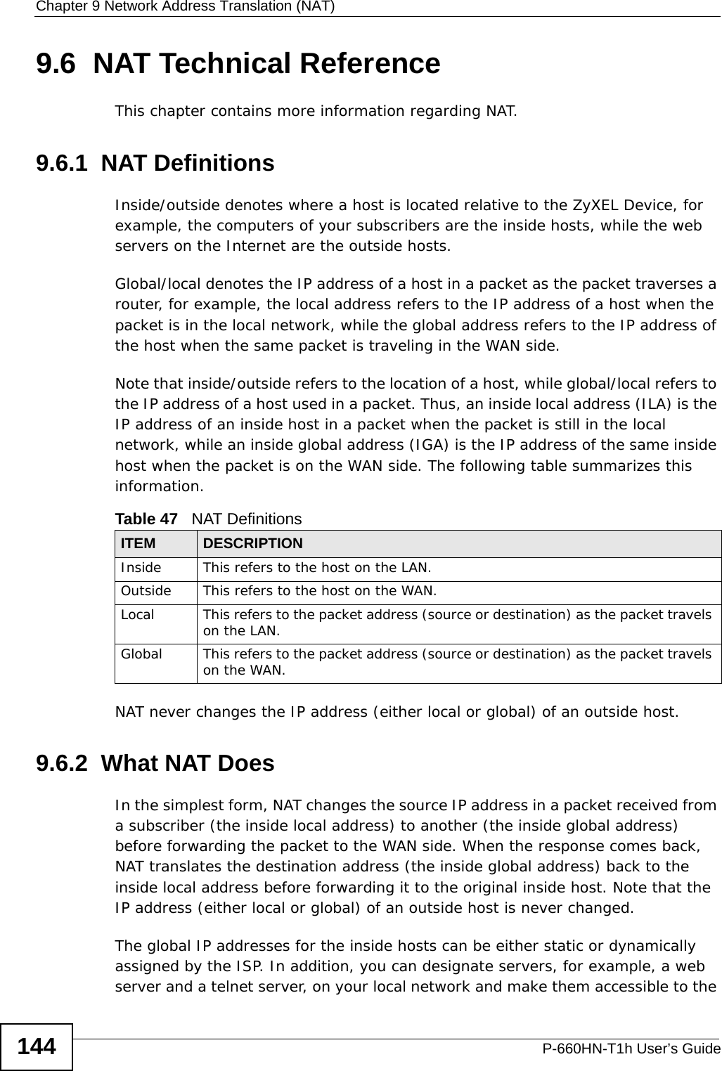 Chapter 9 Network Address Translation (NAT)P-660HN-T1h User’s Guide1449.6  NAT Technical ReferenceThis chapter contains more information regarding NAT.9.6.1  NAT DefinitionsInside/outside denotes where a host is located relative to the ZyXEL Device, for example, the computers of your subscribers are the inside hosts, while the web servers on the Internet are the outside hosts. Global/local denotes the IP address of a host in a packet as the packet traverses a router, for example, the local address refers to the IP address of a host when the packet is in the local network, while the global address refers to the IP address of the host when the same packet is traveling in the WAN side. Note that inside/outside refers to the location of a host, while global/local refers to the IP address of a host used in a packet. Thus, an inside local address (ILA) is the IP address of an inside host in a packet when the packet is still in the local network, while an inside global address (IGA) is the IP address of the same inside host when the packet is on the WAN side. The following table summarizes this information.NAT never changes the IP address (either local or global) of an outside host.9.6.2  What NAT DoesIn the simplest form, NAT changes the source IP address in a packet received from a subscriber (the inside local address) to another (the inside global address) before forwarding the packet to the WAN side. When the response comes back, NAT translates the destination address (the inside global address) back to the inside local address before forwarding it to the original inside host. Note that the IP address (either local or global) of an outside host is never changed.The global IP addresses for the inside hosts can be either static or dynamically assigned by the ISP. In addition, you can designate servers, for example, a web server and a telnet server, on your local network and make them accessible to the Table 47   NAT DefinitionsITEM DESCRIPTIONInside This refers to the host on the LAN.Outside This refers to the host on the WAN.Local This refers to the packet address (source or destination) as the packet travels on the LAN.Global This refers to the packet address (source or destination) as the packet travels on the WAN.