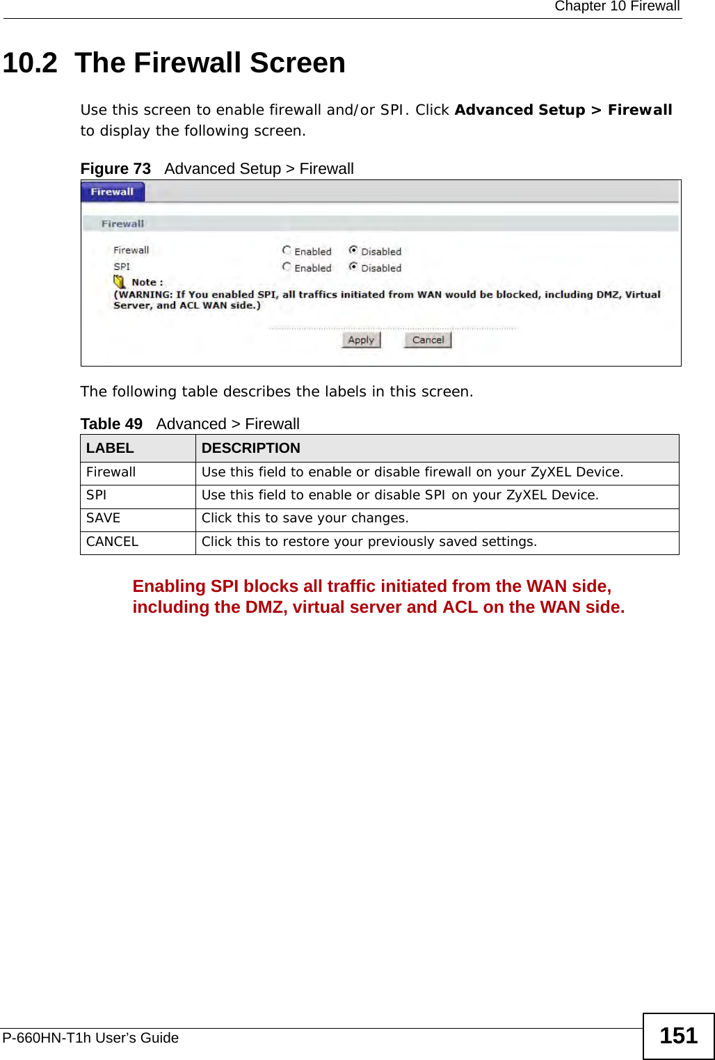  Chapter 10 FirewallP-660HN-T1h User’s Guide 15110.2  The Firewall ScreenUse this screen to enable firewall and/or SPI. Click Advanced Setup &gt; Firewall to display the following screen.Figure 73   Advanced Setup &gt; FirewallThe following table describes the labels in this screen.Enabling SPI blocks all traffic initiated from the WAN side, including the DMZ, virtual server and ACL on the WAN side.Table 49   Advanced &gt; FirewallLABEL DESCRIPTIONFirewall Use this field to enable or disable firewall on your ZyXEL Device.SPI Use this field to enable or disable SPI on your ZyXEL Device.SAVE Click this to save your changes.CANCEL Click this to restore your previously saved settings.