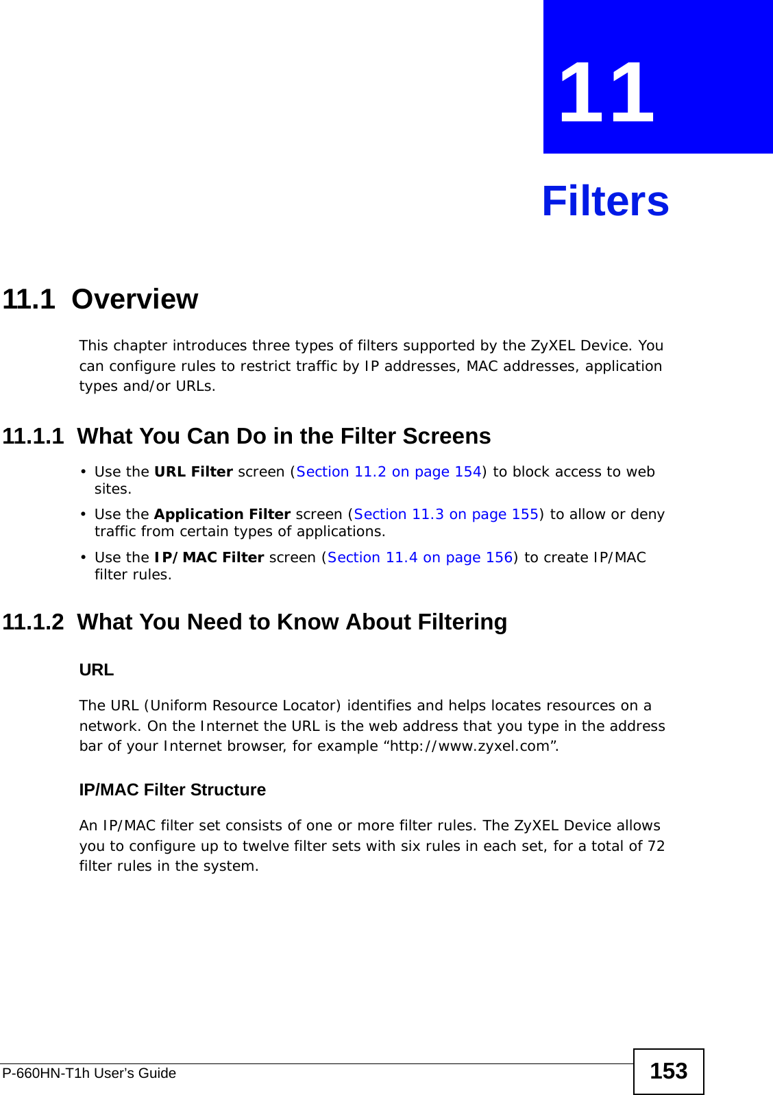 P-660HN-T1h User’s Guide 153CHAPTER  11 Filters11.1  Overview This chapter introduces three types of filters supported by the ZyXEL Device. You can configure rules to restrict traffic by IP addresses, MAC addresses, application types and/or URLs.11.1.1  What You Can Do in the Filter Screens•Use the URL Filter screen (Section 11.2 on page 154) to block access to web sites.•Use the Application Filter screen (Section 11.3 on page 155) to allow or deny traffic from certain types of applications.•Use the IP/MAC Filter screen (Section 11.4 on page 156) to create IP/MAC filter rules.11.1.2  What You Need to Know About FilteringURLThe URL (Uniform Resource Locator) identifies and helps locates resources on a network. On the Internet the URL is the web address that you type in the address bar of your Internet browser, for example “http://www.zyxel.com”.IP/MAC Filter StructureAn IP/MAC filter set consists of one or more filter rules. The ZyXEL Device allows you to configure up to twelve filter sets with six rules in each set, for a total of 72 filter rules in the system.