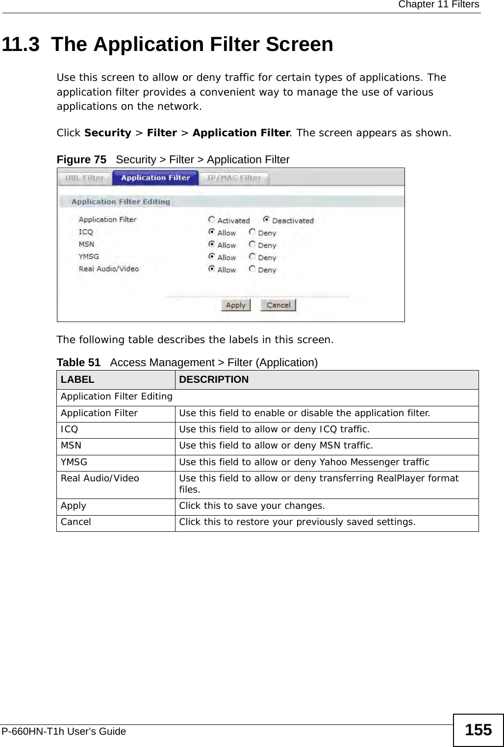  Chapter 11 FiltersP-660HN-T1h User’s Guide 15511.3  The Application Filter ScreenUse this screen to allow or deny traffic for certain types of applications. The application filter provides a convenient way to manage the use of various applications on the network.Click Security &gt; Filter &gt; Application Filter. The screen appears as shown.Figure 75   Security &gt; Filter &gt; Application FilterThe following table describes the labels in this screen. Table 51   Access Management &gt; Filter (Application)LABEL DESCRIPTIONApplication Filter EditingApplication Filter Use this field to enable or disable the application filter.ICQ Use this field to allow or deny ICQ traffic.MSN Use this field to allow or deny MSN traffic.YMSG Use this field to allow or deny Yahoo Messenger trafficReal Audio/Video Use this field to allow or deny transferring RealPlayer format files.Apply Click this to save your changes.Cancel Click this to restore your previously saved settings.