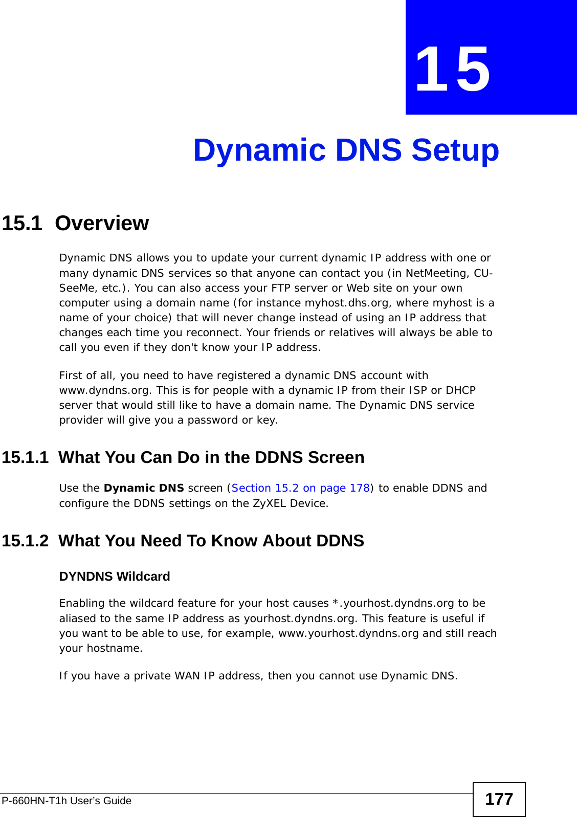 P-660HN-T1h User’s Guide 177CHAPTER  15 Dynamic DNS Setup15.1  Overview Dynamic DNS allows you to update your current dynamic IP address with one or many dynamic DNS services so that anyone can contact you (in NetMeeting, CU-SeeMe, etc.). You can also access your FTP server or Web site on your own computer using a domain name (for instance myhost.dhs.org, where myhost is a name of your choice) that will never change instead of using an IP address that changes each time you reconnect. Your friends or relatives will always be able to call you even if they don&apos;t know your IP address.First of all, you need to have registered a dynamic DNS account with www.dyndns.org. This is for people with a dynamic IP from their ISP or DHCP server that would still like to have a domain name. The Dynamic DNS service provider will give you a password or key. 15.1.1  What You Can Do in the DDNS ScreenUse the Dynamic DNS screen (Section 15.2 on page 178) to enable DDNS and configure the DDNS settings on the ZyXEL Device.15.1.2  What You Need To Know About DDNSDYNDNS WildcardEnabling the wildcard feature for your host causes *.yourhost.dyndns.org to be aliased to the same IP address as yourhost.dyndns.org. This feature is useful if you want to be able to use, for example, www.yourhost.dyndns.org and still reach your hostname.If you have a private WAN IP address, then you cannot use Dynamic DNS.