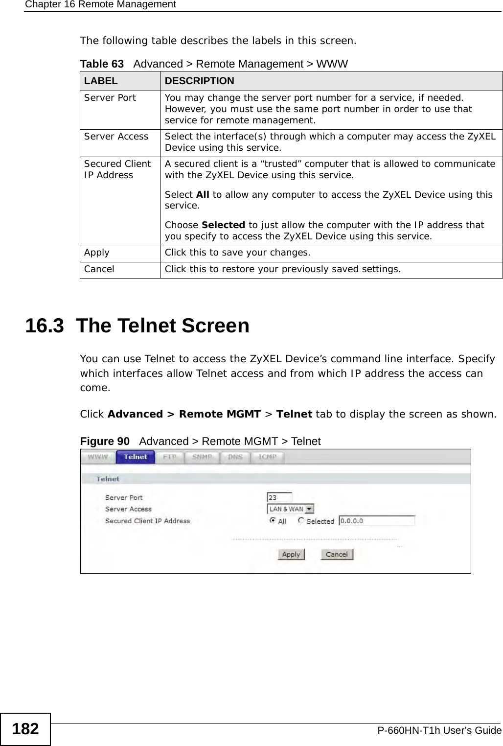 Chapter 16 Remote ManagementP-660HN-T1h User’s Guide182The following table describes the labels in this screen.16.3  The Telnet ScreenYou can use Telnet to access the ZyXEL Device’s command line interface. Specify which interfaces allow Telnet access and from which IP address the access can come.Click Advanced &gt; Remote MGMT &gt; Telnet tab to display the screen as shown. Figure 90   Advanced &gt; Remote MGMT &gt; TelnetTable 63   Advanced &gt; Remote Management &gt; WWWLABEL DESCRIPTIONServer Port You may change the server port number for a service, if needed. However, you must use the same port number in order to use that service for remote management.Server Access Select the interface(s) through which a computer may access the ZyXEL Device using this service.Secured Client IP Address A secured client is a “trusted” computer that is allowed to communicate with the ZyXEL Device using this service. Select All to allow any computer to access the ZyXEL Device using this service.Choose Selected to just allow the computer with the IP address that you specify to access the ZyXEL Device using this service.Apply Click this to save your changes.Cancel Click this to restore your previously saved settings.