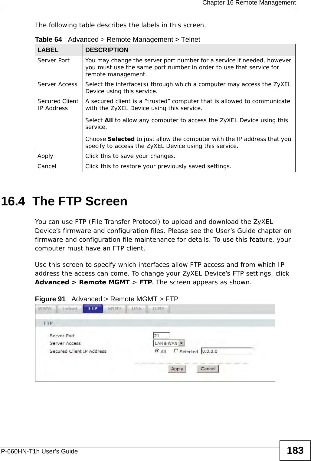  Chapter 16 Remote ManagementP-660HN-T1h User’s Guide 183The following table describes the labels in this screen.16.4  The FTP Screen You can use FTP (File Transfer Protocol) to upload and download the ZyXEL Device’s firmware and configuration files. Please see the User’s Guide chapter on firmware and configuration file maintenance for details. To use this feature, your computer must have an FTP client.Use this screen to specify which interfaces allow FTP access and from which IP address the access can come. To change your ZyXEL Device’s FTP settings, click Advanced &gt; Remote MGMT &gt; FTP. The screen appears as shown.Figure 91   Advanced &gt; Remote MGMT &gt; FTPTable 64   Advanced &gt; Remote Management &gt; TelnetLABEL DESCRIPTIONServer Port You may change the server port number for a service if needed, however you must use the same port number in order to use that service for remote management.Server Access Select the interface(s) through which a computer may access the ZyXEL Device using this service.Secured Client IP Address A secured client is a “trusted” computer that is allowed to communicate with the ZyXEL Device using this service. Select All to allow any computer to access the ZyXEL Device using this service.Choose Selected to just allow the computer with the IP address that you specify to access the ZyXEL Device using this service.Apply Click this to save your changes.Cancel Click this to restore your previously saved settings.