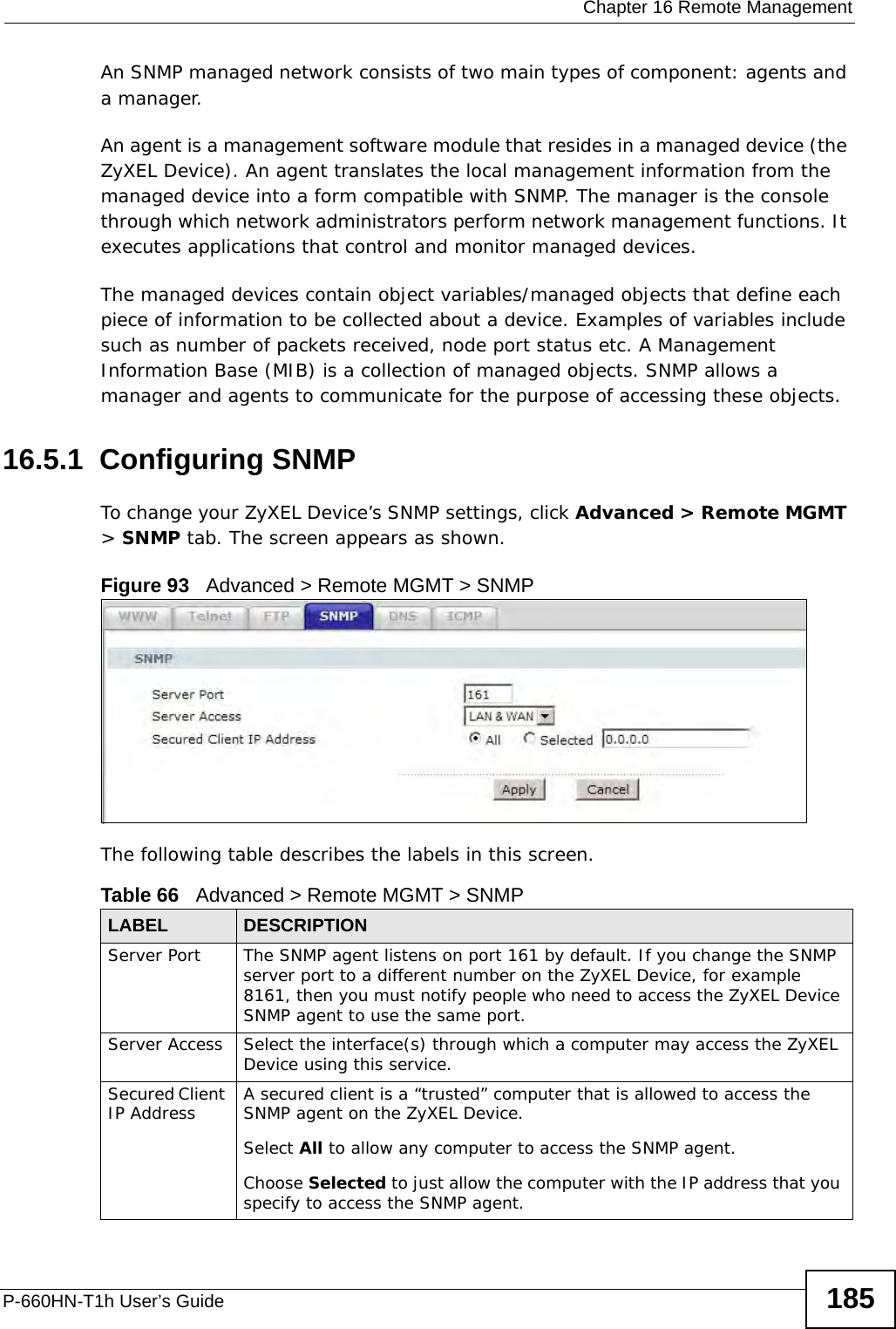  Chapter 16 Remote ManagementP-660HN-T1h User’s Guide 185An SNMP managed network consists of two main types of component: agents and a manager. An agent is a management software module that resides in a managed device (the ZyXEL Device). An agent translates the local management information from the managed device into a form compatible with SNMP. The manager is the console through which network administrators perform network management functions. It executes applications that control and monitor managed devices. The managed devices contain object variables/managed objects that define each piece of information to be collected about a device. Examples of variables include such as number of packets received, node port status etc. A Management Information Base (MIB) is a collection of managed objects. SNMP allows a manager and agents to communicate for the purpose of accessing these objects.16.5.1  Configuring SNMP To change your ZyXEL Device’s SNMP settings, click Advanced &gt; Remote MGMT &gt; SNMP tab. The screen appears as shown.Figure 93   Advanced &gt; Remote MGMT &gt; SNMPThe following table describes the labels in this screen.Table 66   Advanced &gt; Remote MGMT &gt; SNMPLABEL DESCRIPTIONServer Port The SNMP agent listens on port 161 by default. If you change the SNMP server port to a different number on the ZyXEL Device, for example 8161, then you must notify people who need to access the ZyXEL Device SNMP agent to use the same port.Server Access  Select the interface(s) through which a computer may access the ZyXEL Device using this service.Secured Client IP Address A secured client is a “trusted” computer that is allowed to access the SNMP agent on the ZyXEL Device.Select All to allow any computer to access the SNMP agent.Choose Selected to just allow the computer with the IP address that you specify to access the SNMP agent.