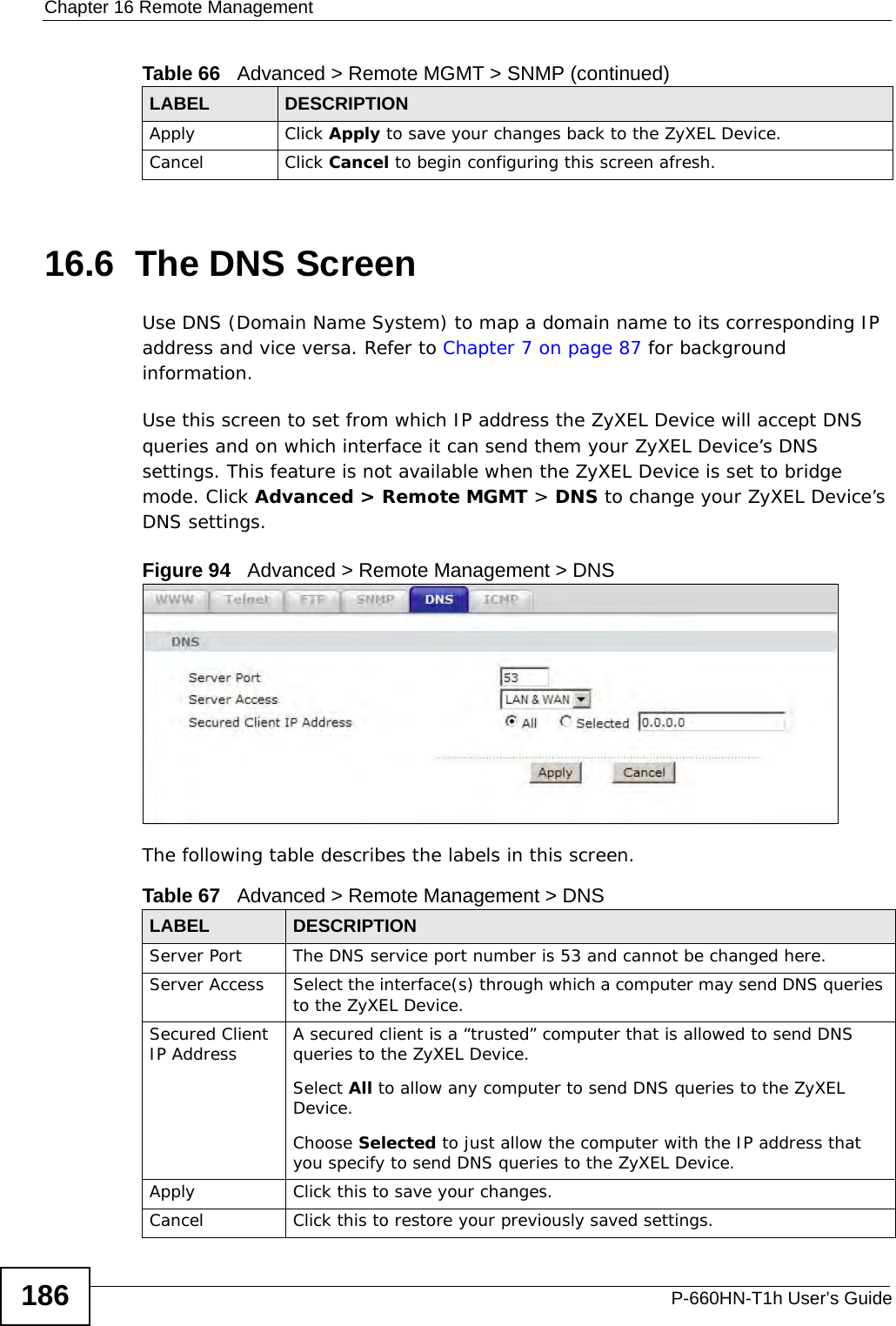 Chapter 16 Remote ManagementP-660HN-T1h User’s Guide18616.6  The DNS Screen Use DNS (Domain Name System) to map a domain name to its corresponding IP address and vice versa. Refer to Chapter 7 on page 87 for background information. Use this screen to set from which IP address the ZyXEL Device will accept DNS queries and on which interface it can send them your ZyXEL Device’s DNS settings. This feature is not available when the ZyXEL Device is set to bridge mode. Click Advanced &gt; Remote MGMT &gt; DNS to change your ZyXEL Device’s DNS settings.Figure 94   Advanced &gt; Remote Management &gt; DNSThe following table describes the labels in this screen.Apply Click Apply to save your changes back to the ZyXEL Device. Cancel Click Cancel to begin configuring this screen afresh.Table 66   Advanced &gt; Remote MGMT &gt; SNMP (continued)LABEL DESCRIPTIONTable 67   Advanced &gt; Remote Management &gt; DNSLABEL DESCRIPTIONServer Port The DNS service port number is 53 and cannot be changed here.Server Access  Select the interface(s) through which a computer may send DNS queries to the ZyXEL Device.Secured Client IP Address A secured client is a “trusted” computer that is allowed to send DNS queries to the ZyXEL Device.Select All to allow any computer to send DNS queries to the ZyXEL Device.Choose Selected to just allow the computer with the IP address that you specify to send DNS queries to the ZyXEL Device.Apply Click this to save your changes.Cancel Click this to restore your previously saved settings.
