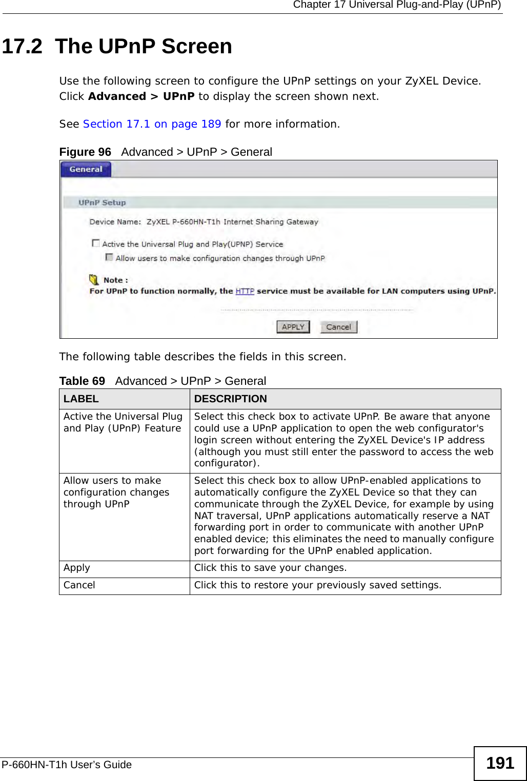 Chapter 17 Universal Plug-and-Play (UPnP)P-660HN-T1h User’s Guide 19117.2  The UPnP ScreenUse the following screen to configure the UPnP settings on your ZyXEL Device. Click Advanced &gt; UPnP to display the screen shown next.See Section 17.1 on page 189 for more information. Figure 96   Advanced &gt; UPnP &gt; GeneralThe following table describes the fields in this screen. Table 69   Advanced &gt; UPnP &gt; GeneralLABEL DESCRIPTIONActive the Universal Plug and Play (UPnP) Feature Select this check box to activate UPnP. Be aware that anyone could use a UPnP application to open the web configurator&apos;s login screen without entering the ZyXEL Device&apos;s IP address (although you must still enter the password to access the web configurator).Allow users to make configuration changes through UPnPSelect this check box to allow UPnP-enabled applications to automatically configure the ZyXEL Device so that they can communicate through the ZyXEL Device, for example by using NAT traversal, UPnP applications automatically reserve a NAT forwarding port in order to communicate with another UPnP enabled device; this eliminates the need to manually configure port forwarding for the UPnP enabled application. Apply Click this to save your changes.Cancel Click this to restore your previously saved settings.