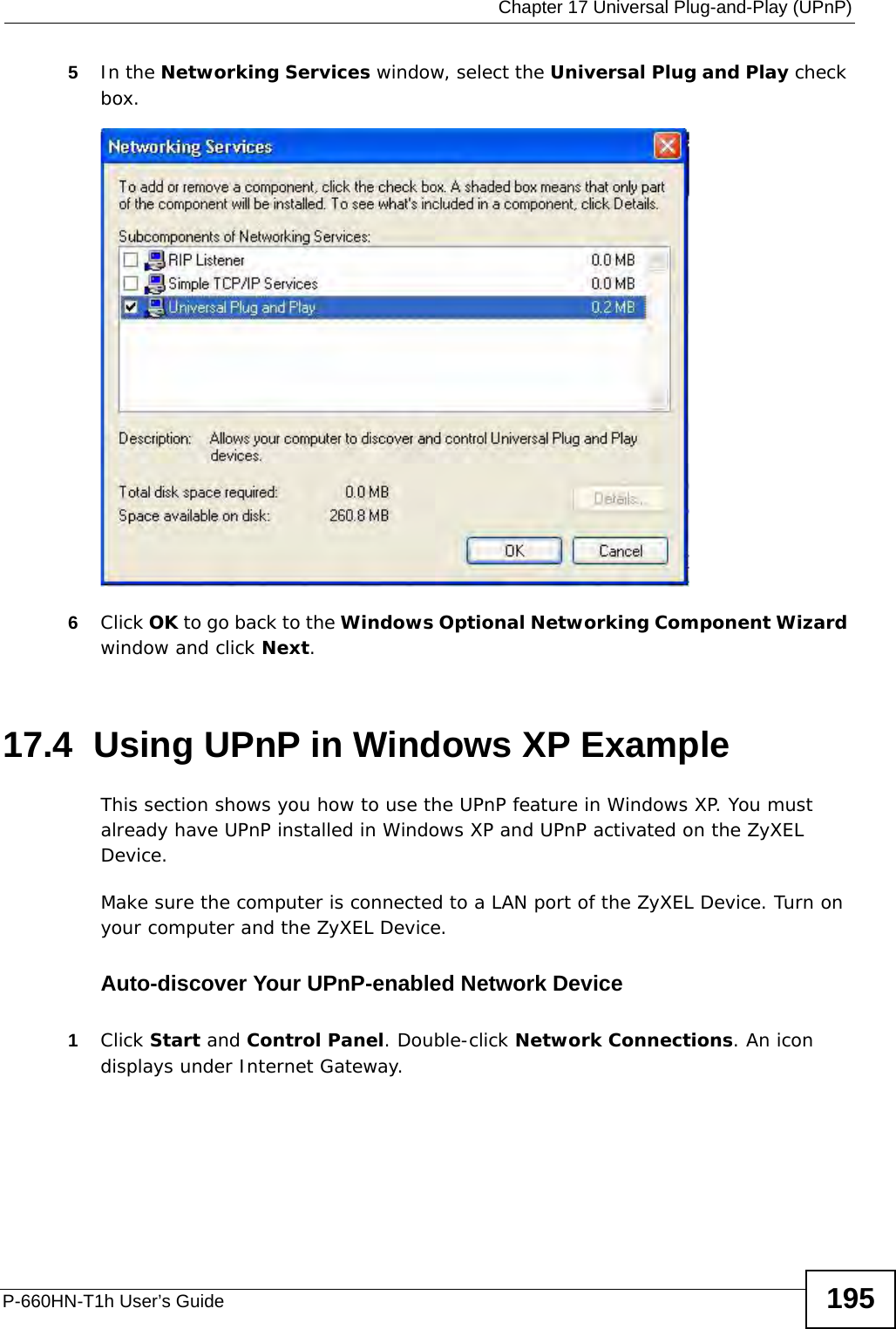  Chapter 17 Universal Plug-and-Play (UPnP)P-660HN-T1h User’s Guide 1955In the Networking Services window, select the Universal Plug and Play check box. Networking Services6Click OK to go back to the Windows Optional Networking Component Wizard window and click Next. 17.4  Using UPnP in Windows XP ExampleThis section shows you how to use the UPnP feature in Windows XP. You must already have UPnP installed in Windows XP and UPnP activated on the ZyXEL Device.Make sure the computer is connected to a LAN port of the ZyXEL Device. Turn on your computer and the ZyXEL Device. Auto-discover Your UPnP-enabled Network Device1Click Start and Control Panel. Double-click Network Connections. An icon displays under Internet Gateway.