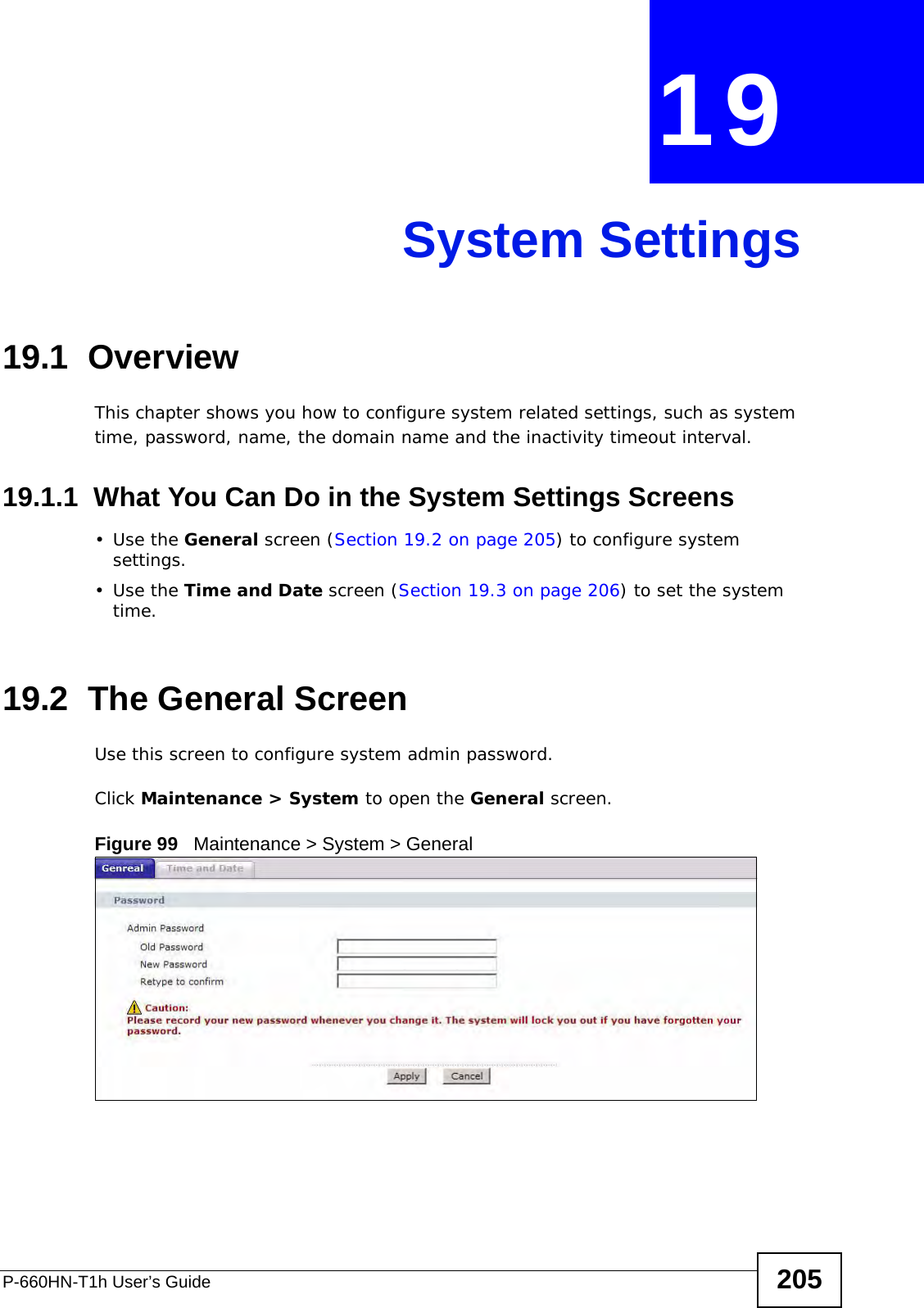 P-660HN-T1h User’s Guide 205CHAPTER  19 System Settings19.1  OverviewThis chapter shows you how to configure system related settings, such as system time, password, name, the domain name and the inactivity timeout interval.    19.1.1  What You Can Do in the System Settings Screens•Use the General screen (Section 19.2 on page 205) to configure system settings.•Use the Time and Date screen (Section 19.3 on page 206) to set the system time.19.2  The General ScreenUse this screen to configure system admin password.Click Maintenance &gt; System to open the General screen. Figure 99   Maintenance &gt; System &gt; General