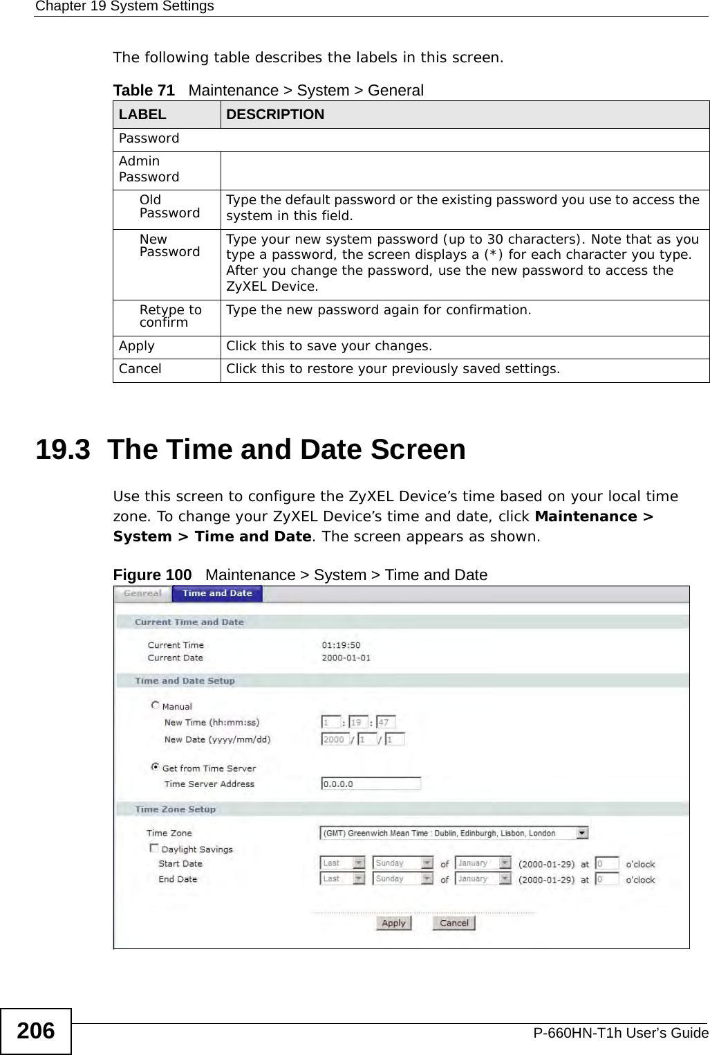 Chapter 19 System SettingsP-660HN-T1h User’s Guide206The following table describes the labels in this screen. 19.3  The Time and Date Screen Use this screen to configure the ZyXEL Device’s time based on your local time zone. To change your ZyXEL Device’s time and date, click Maintenance &gt; System &gt; Time and Date. The screen appears as shown.Figure 100   Maintenance &gt; System &gt; Time and DateTable 71   Maintenance &gt; System &gt; GeneralLABEL DESCRIPTIONPasswordAdmin PasswordOld Password Type the default password or the existing password you use to access the system in this field.New Password Type your new system password (up to 30 characters). Note that as you type a password, the screen displays a (*) for each character you type. After you change the password, use the new password to access the ZyXEL Device.Retype to confirm Type the new password again for confirmation.Apply Click this to save your changes.Cancel Click this to restore your previously saved settings.
