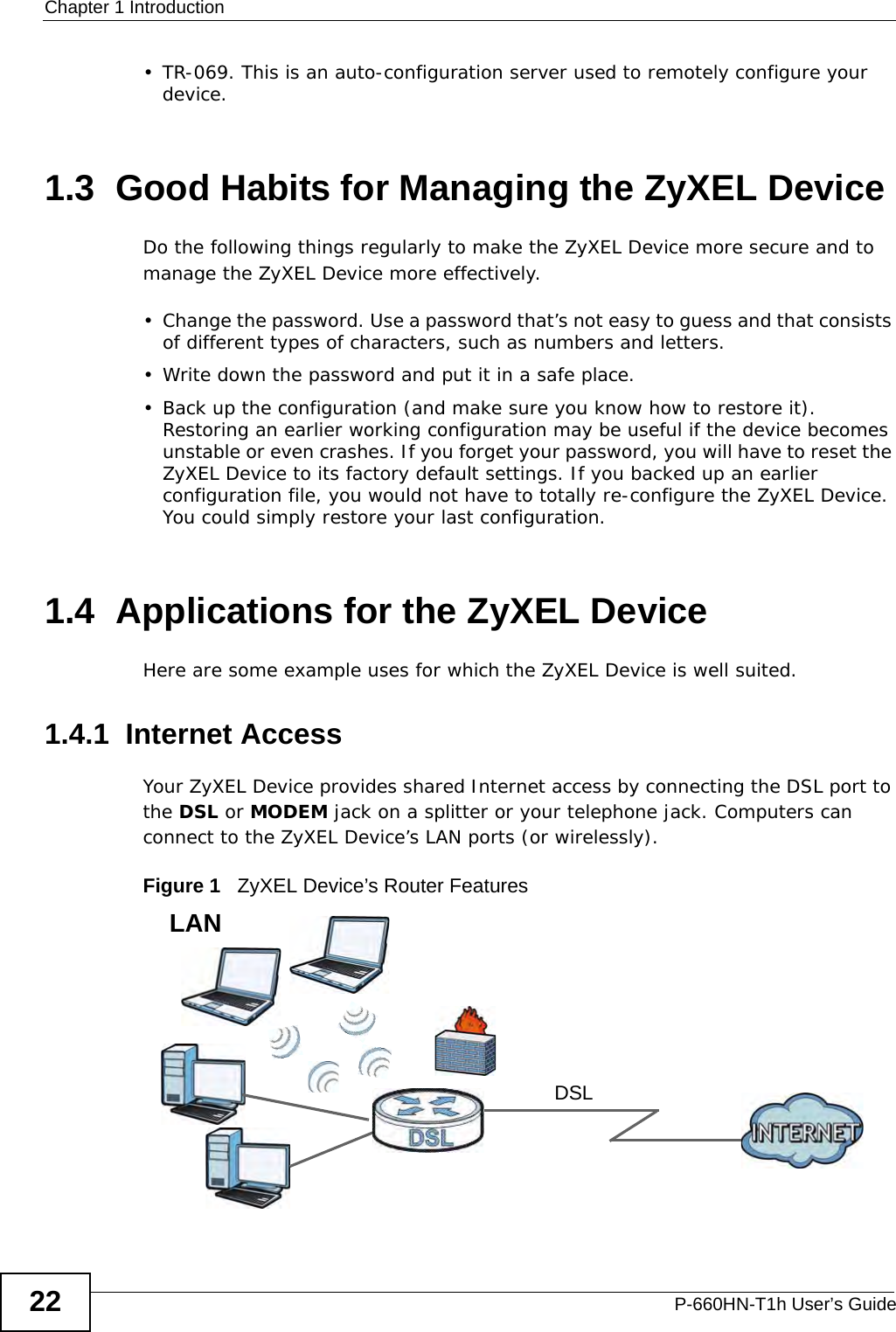 Chapter 1 IntroductionP-660HN-T1h User’s Guide22• TR-069. This is an auto-configuration server used to remotely configure your device.1.3  Good Habits for Managing the ZyXEL DeviceDo the following things regularly to make the ZyXEL Device more secure and to manage the ZyXEL Device more effectively.• Change the password. Use a password that’s not easy to guess and that consists of different types of characters, such as numbers and letters.• Write down the password and put it in a safe place.• Back up the configuration (and make sure you know how to restore it). Restoring an earlier working configuration may be useful if the device becomes unstable or even crashes. If you forget your password, you will have to reset the ZyXEL Device to its factory default settings. If you backed up an earlier configuration file, you would not have to totally re-configure the ZyXEL Device. You could simply restore your last configuration.1.4  Applications for the ZyXEL DeviceHere are some example uses for which the ZyXEL Device is well suited.1.4.1  Internet AccessYour ZyXEL Device provides shared Internet access by connecting the DSL port to the DSL or MODEM jack on a splitter or your telephone jack. Computers can connect to the ZyXEL Device’s LAN ports (or wirelessly).Figure 1   ZyXEL Device’s Router FeaturesDSLLAN