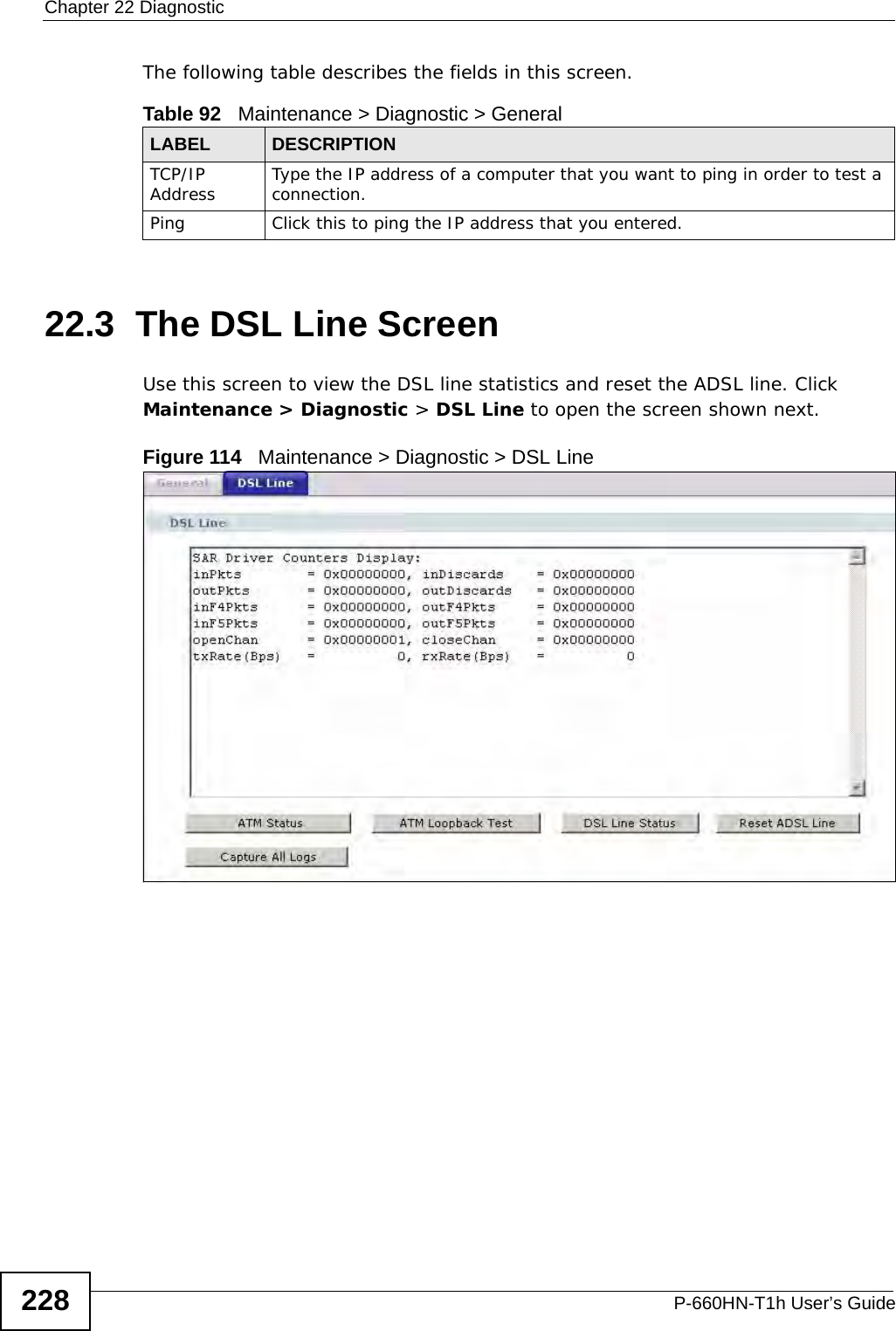Chapter 22 DiagnosticP-660HN-T1h User’s Guide228The following table describes the fields in this screen. 22.3  The DSL Line Screen Use this screen to view the DSL line statistics and reset the ADSL line. Click Maintenance &gt; Diagnostic &gt; DSL Line to open the screen shown next.Figure 114   Maintenance &gt; Diagnostic &gt; DSL LineTable 92   Maintenance &gt; Diagnostic &gt; GeneralLABEL DESCRIPTIONTCP/IP Address Type the IP address of a computer that you want to ping in order to test a connection.Ping Click this to ping the IP address that you entered.