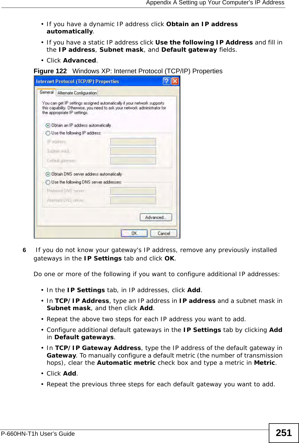  Appendix A Setting up Your Computer’s IP AddressP-660HN-T1h User’s Guide 251• If you have a dynamic IP address click Obtain an IP address automatically.• If you have a static IP address click Use the following IP Address and fill in the IP address, Subnet mask, and Default gateway fields. •Click Advanced.Figure 122   Windows XP: Internet Protocol (TCP/IP) Properties6 If you do not know your gateway&apos;s IP address, remove any previously installed gateways in the IP Settings tab and click OK.Do one or more of the following if you want to configure additional IP addresses:•In the IP Settings tab, in IP addresses, click Add.•In TCP/IP Address, type an IP address in IP address and a subnet mask in Subnet mask, and then click Add.• Repeat the above two steps for each IP address you want to add.• Configure additional default gateways in the IP Settings tab by clicking Add in Default gateways.•In TCP/IP Gateway Address, type the IP address of the default gateway in Gateway. To manually configure a default metric (the number of transmission hops), clear the Automatic metric check box and type a metric in Metric.•Click Add. • Repeat the previous three steps for each default gateway you want to add.