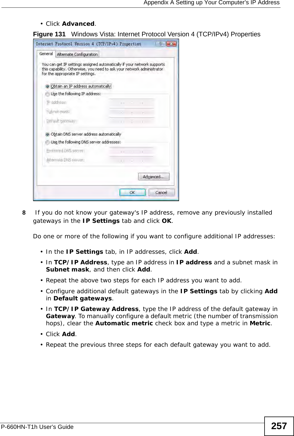  Appendix A Setting up Your Computer’s IP AddressP-660HN-T1h User’s Guide 257•Click Advanced.Figure 131   Windows Vista: Internet Protocol Version 4 (TCP/IPv4) Properties8 If you do not know your gateway&apos;s IP address, remove any previously installed gateways in the IP Settings tab and click OK.Do one or more of the following if you want to configure additional IP addresses:•In the IP Settings tab, in IP addresses, click Add.•In TCP/IP Address, type an IP address in IP address and a subnet mask in Subnet mask, and then click Add.• Repeat the above two steps for each IP address you want to add.• Configure additional default gateways in the IP Settings tab by clicking Add in Default gateways.•In TCP/IP Gateway Address, type the IP address of the default gateway in Gateway. To manually configure a default metric (the number of transmission hops), clear the Automatic metric check box and type a metric in Metric.•Click Add. • Repeat the previous three steps for each default gateway you want to add.