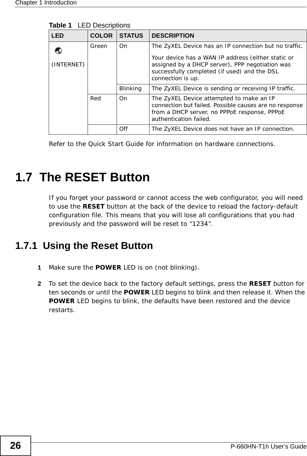 Chapter 1 IntroductionP-660HN-T1h User’s Guide26Refer to the Quick Start Guide for information on hardware connections. 1.7  The RESET ButtonIf you forget your password or cannot access the web configurator, you will need to use the RESET button at the back of the device to reload the factory-default configuration file. This means that you will lose all configurations that you had previously and the password will be reset to “1234”. 1.7.1  Using the Reset Button1Make sure the POWER LED is on (not blinking).2To set the device back to the factory default settings, press the RESET button for ten seconds or until the POWER LED begins to blink and then release it. When the POWER LED begins to blink, the defaults have been restored and the device restarts.(INTERNET)Green On The ZyXEL Device has an IP connection but no traffic.Your device has a WAN IP address (either static or assigned by a DHCP server), PPP negotiation was successfully completed (if used) and the DSL connection is up.Blinking The ZyXEL Device is sending or receiving IP traffic.Red On The ZyXEL Device attempted to make an IP connection but failed. Possible causes are no response from a DHCP server, no PPPoE response, PPPoE authentication failed.Off The ZyXEL Device does not have an IP connection.Table 1   LED DescriptionsLED COLOR STATUS DESCRIPTION