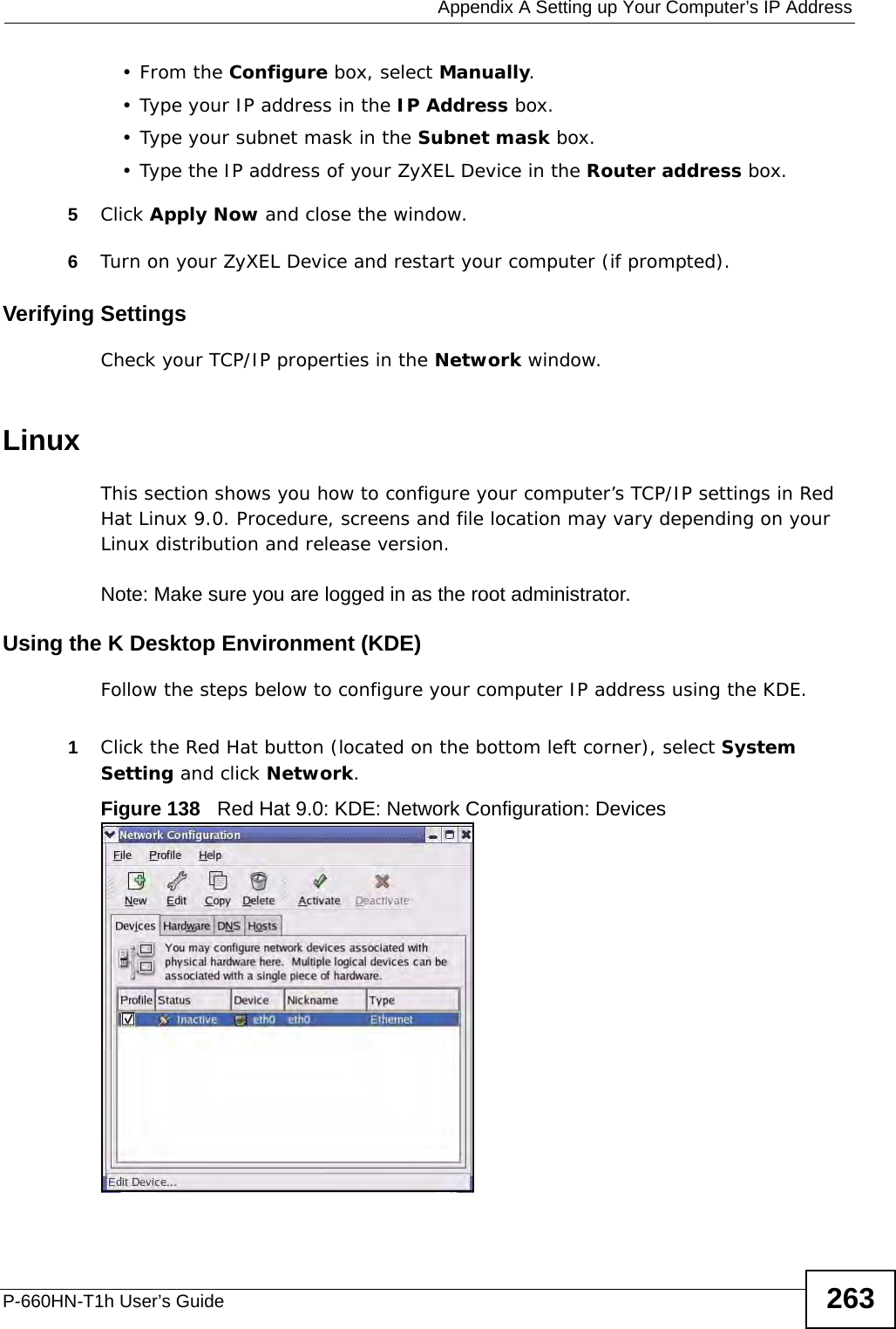  Appendix A Setting up Your Computer’s IP AddressP-660HN-T1h User’s Guide 263•From the Configure box, select Manually.• Type your IP address in the IP Address box.• Type your subnet mask in the Subnet mask box.• Type the IP address of your ZyXEL Device in the Router address box.5Click Apply Now and close the window.6Turn on your ZyXEL Device and restart your computer (if prompted).Verifying SettingsCheck your TCP/IP properties in the Network window.Linux This section shows you how to configure your computer’s TCP/IP settings in Red Hat Linux 9.0. Procedure, screens and file location may vary depending on your Linux distribution and release version. Note: Make sure you are logged in as the root administrator. Using the K Desktop Environment (KDE)Follow the steps below to configure your computer IP address using the KDE. 1Click the Red Hat button (located on the bottom left corner), select System Setting and click Network.Figure 138   Red Hat 9.0: KDE: Network Configuration: Devices 
