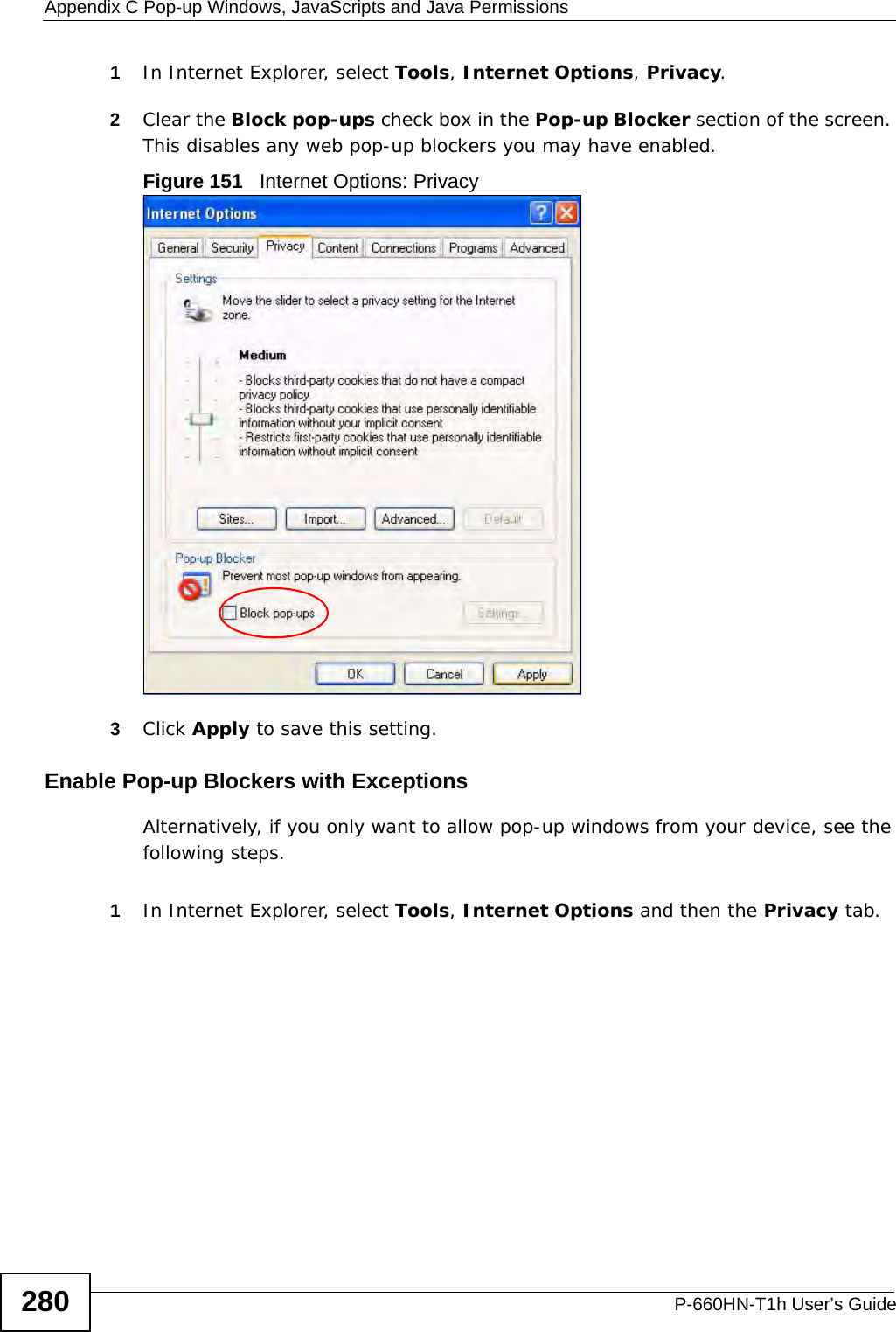 Appendix C Pop-up Windows, JavaScripts and Java PermissionsP-660HN-T1h User’s Guide2801In Internet Explorer, select Tools, Internet Options, Privacy.2Clear the Block pop-ups check box in the Pop-up Blocker section of the screen. This disables any web pop-up blockers you may have enabled. Figure 151   Internet Options: Privacy3Click Apply to save this setting.Enable Pop-up Blockers with ExceptionsAlternatively, if you only want to allow pop-up windows from your device, see the following steps.1In Internet Explorer, select Tools, Internet Options and then the Privacy tab. 