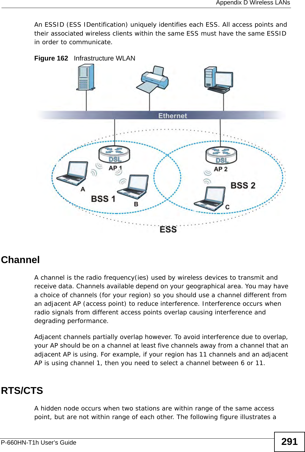  Appendix D Wireless LANsP-660HN-T1h User’s Guide 291An ESSID (ESS IDentification) uniquely identifies each ESS. All access points and their associated wireless clients within the same ESS must have the same ESSID in order to communicate.Figure 162   Infrastructure WLANChannelA channel is the radio frequency(ies) used by wireless devices to transmit and receive data. Channels available depend on your geographical area. You may have a choice of channels (for your region) so you should use a channel different from an adjacent AP (access point) to reduce interference. Interference occurs when radio signals from different access points overlap causing interference and degrading performance.Adjacent channels partially overlap however. To avoid interference due to overlap, your AP should be on a channel at least five channels away from a channel that an adjacent AP is using. For example, if your region has 11 channels and an adjacent AP is using channel 1, then you need to select a channel between 6 or 11.RTS/CTSA hidden node occurs when two stations are within range of the same access point, but are not within range of each other. The following figure illustrates a 