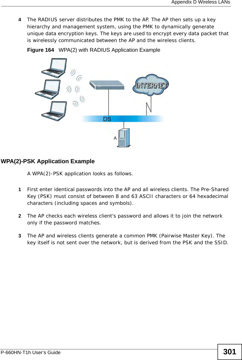  Appendix D Wireless LANsP-660HN-T1h User’s Guide 3014The RADIUS server distributes the PMK to the AP. The AP then sets up a key hierarchy and management system, using the PMK to dynamically generate unique data encryption keys. The keys are used to encrypt every data packet that is wirelessly communicated between the AP and the wireless clients.Figure 164   WPA(2) with RADIUS Application ExampleWPA(2)-PSK Application ExampleA WPA(2)-PSK application looks as follows.1First enter identical passwords into the AP and all wireless clients. The Pre-Shared Key (PSK) must consist of between 8 and 63 ASCII characters or 64 hexadecimal characters (including spaces and symbols).2The AP checks each wireless client&apos;s password and allows it to join the network only if the password matches.3The AP and wireless clients generate a common PMK (Pairwise Master Key). The key itself is not sent over the network, but is derived from the PSK and the SSID. 
