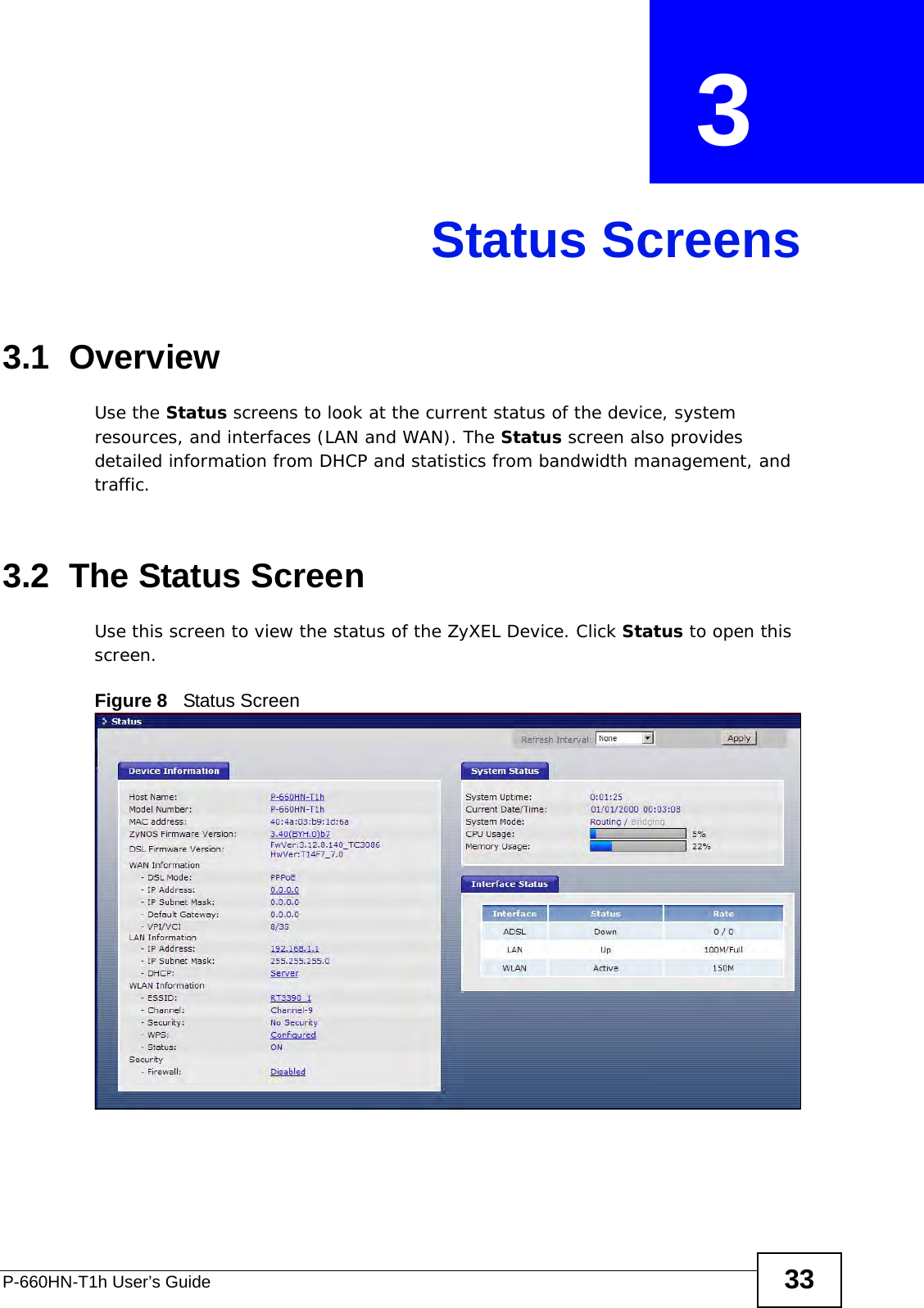 P-660HN-T1h User’s Guide 33CHAPTER  3 Status Screens3.1  OverviewUse the Status screens to look at the current status of the device, system resources, and interfaces (LAN and WAN). The Status screen also provides detailed information from DHCP and statistics from bandwidth management, and traffic.3.2  The Status Screen Use this screen to view the status of the ZyXEL Device. Click Status to open this screen.Figure 8   Status Screen