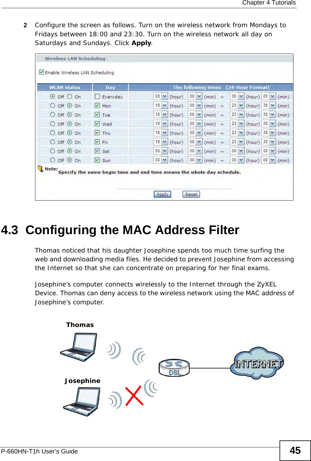 Chapter 4 TutorialsP-660HN-T1h User’s Guide 452Configure the screen as follows. Turn on the wireless network from Mondays to Fridays between 18:00 and 23:30. Turn on the wireless network all day on Saturdays and Sundays. Click Apply.4.3  Configuring the MAC Address FilterThomas noticed that his daughter Josephine spends too much time surfing the web and downloading media files. He decided to prevent Josephine from accessing the Internet so that she can concentrate on preparing for her final exams.Josephine’s computer connects wirelessly to the Internet through the ZyXEL Device. Thomas can deny access to the wireless network using the MAC address of Josephine’s computer.ThomasJosephine