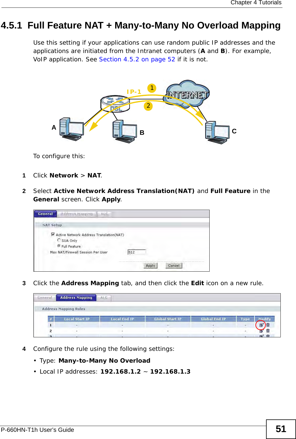  Chapter 4 TutorialsP-660HN-T1h User’s Guide 514.5.1  Full Feature NAT + Many-to-Many No Overload MappingUse this setting if your applications can use random public IP addresses and the applications are initiated from the Intranet computers (A and B). For example, VoIP application. See Section 4.5.2 on page 52 if it is not.To configure this:1Click Network &gt; NAT.2Select Active Network Address Translation(NAT) and Full Feature in the General screen. Click Apply.3Click the Address Mapping tab, and then click the Edit icon on a new rule.4Configure the rule using the following settings:•Type: Many-to-Many No Overload• Local IP addresses: 192.168.1.2 ~ 192.168.1.3ABIP-1C12