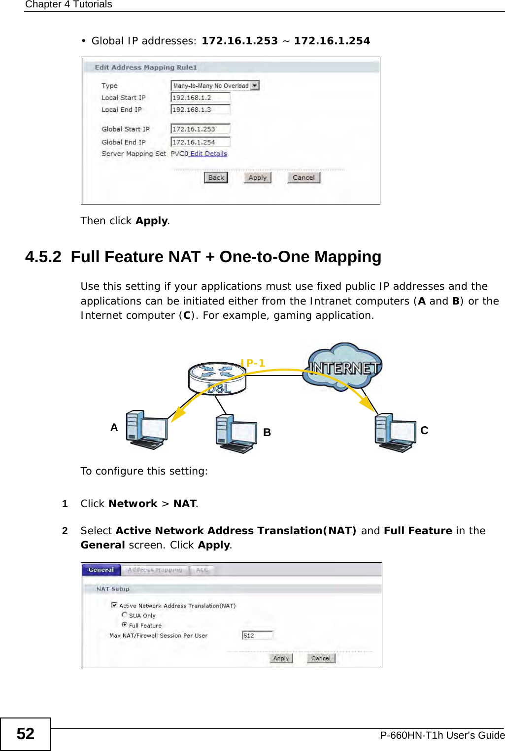 Chapter 4 TutorialsP-660HN-T1h User’s Guide52• Global IP addresses: 172.16.1.253 ~ 172.16.1.254Then click Apply.4.5.2  Full Feature NAT + One-to-One MappingUse this setting if your applications must use fixed public IP addresses and the applications can be initiated either from the Intranet computers (A and B) or the Internet computer (C). For example, gaming application.To configure this setting:1Click Network &gt; NAT.2Select Active Network Address Translation(NAT) and Full Feature in the General screen. Click Apply.ABIP-1C