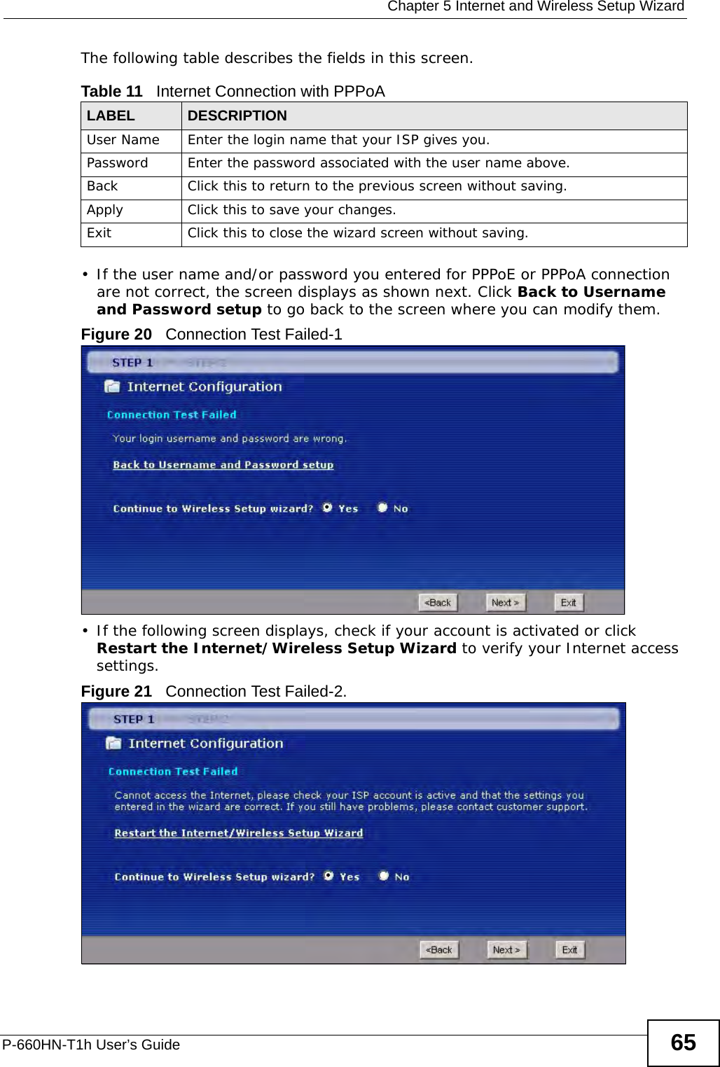  Chapter 5 Internet and Wireless Setup WizardP-660HN-T1h User’s Guide 65The following table describes the fields in this screen.• If the user name and/or password you entered for PPPoE or PPPoA connection are not correct, the screen displays as shown next. Click Back to Username and Password setup to go back to the screen where you can modify them.Figure 20   Connection Test Failed-1• If the following screen displays, check if your account is activated or click Restart the Internet/Wireless Setup Wizard to verify your Internet access settings. Figure 21   Connection Test Failed-2.Table 11   Internet Connection with PPPoALABEL DESCRIPTIONUser Name Enter the login name that your ISP gives you. Password Enter the password associated with the user name above.Back Click this to return to the previous screen without saving.Apply Click this to save your changes.Exit Click this to close the wizard screen without saving.