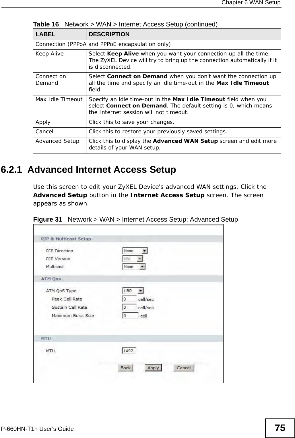  Chapter 6 WAN SetupP-660HN-T1h User’s Guide 756.2.1  Advanced Internet Access Setup Use this screen to edit your ZyXEL Device&apos;s advanced WAN settings. Click the Advanced Setup button in the Internet Access Setup screen. The screen appears as shown.Figure 31   Network &gt; WAN &gt; Internet Access Setup: Advanced SetupConnection (PPPoA and PPPoE encapsulation only)Keep Alive Select Keep Alive when you want your connection up all the time. The ZyXEL Device will try to bring up the connection automatically if it is disconnected.Connect on Demand Select Connect on Demand when you don&apos;t want the connection up all the time and specify an idle time-out in the Max Idle Timeout field.Max Idle Timeout Specify an idle time-out in the Max Idle Timeout field when you select Connect on Demand. The default setting is 0, which means the Internet session will not timeout.Apply Click this to save your changes. Cancel Click this to restore your previously saved settings.Advanced Setup Click this to display the Advanced WAN Setup screen and edit more details of your WAN setup.Table 16   Network &gt; WAN &gt; Internet Access Setup (continued)LABEL DESCRIPTION