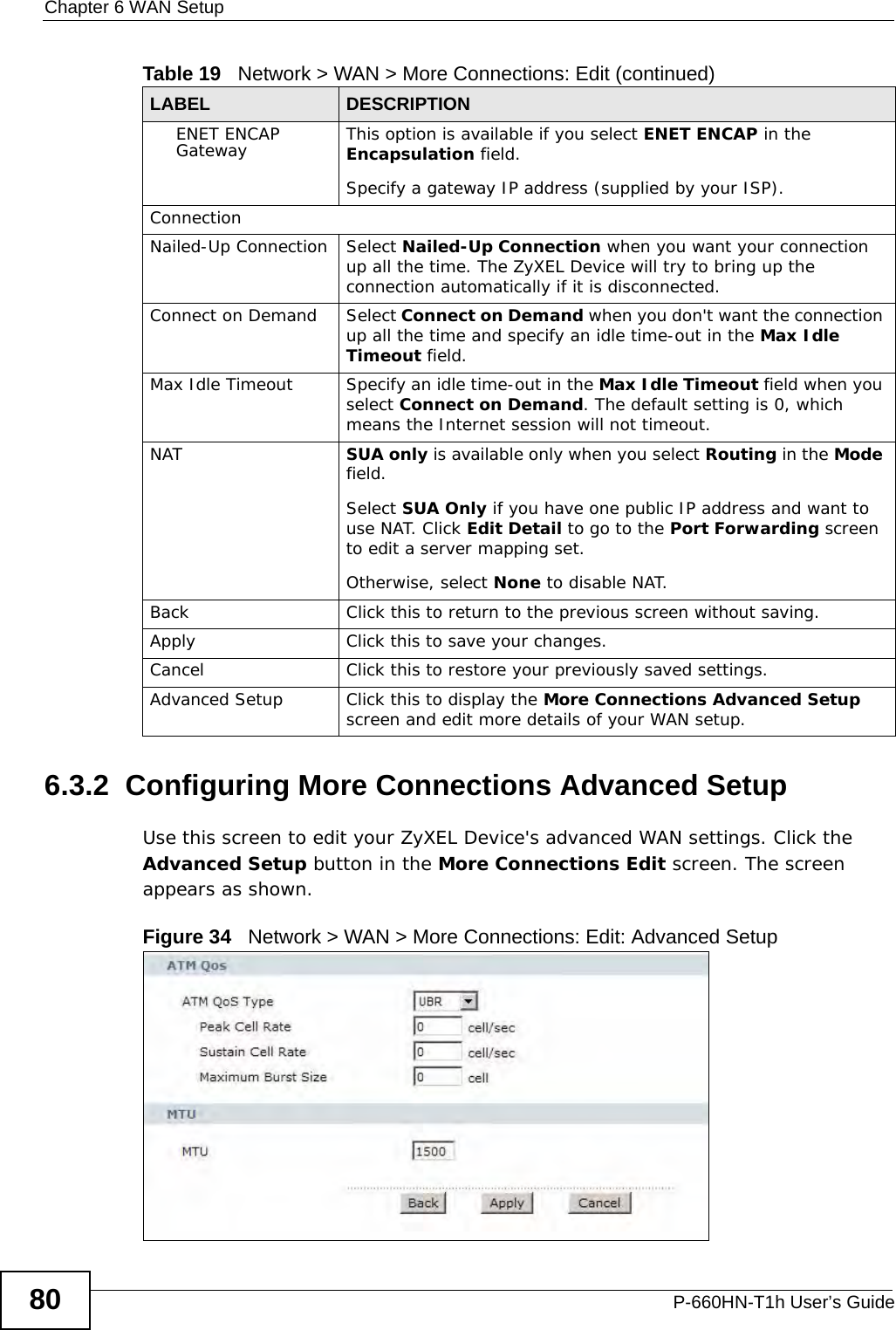 Chapter 6 WAN SetupP-660HN-T1h User’s Guide806.3.2  Configuring More Connections Advanced Setup Use this screen to edit your ZyXEL Device&apos;s advanced WAN settings. Click the Advanced Setup button in the More Connections Edit screen. The screen appears as shown.Figure 34   Network &gt; WAN &gt; More Connections: Edit: Advanced SetupENET ENCAP Gateway This option is available if you select ENET ENCAP in the Encapsulation field.Specify a gateway IP address (supplied by your ISP).ConnectionNailed-Up Connection Select Nailed-Up Connection when you want your connection up all the time. The ZyXEL Device will try to bring up the connection automatically if it is disconnected.Connect on Demand Select Connect on Demand when you don&apos;t want the connection up all the time and specify an idle time-out in the Max Idle Timeout field.Max Idle Timeout Specify an idle time-out in the Max Idle Timeout field when you select Connect on Demand. The default setting is 0, which means the Internet session will not timeout.NAT SUA only is available only when you select Routing in the Mode field.Select SUA Only if you have one public IP address and want to use NAT. Click Edit Detail to go to the Port Forwarding screen to edit a server mapping set. Otherwise, select None to disable NAT.Back Click this to return to the previous screen without saving.Apply Click this to save your changes. Cancel Click this to restore your previously saved settings.Advanced Setup Click this to display the More Connections Advanced Setup screen and edit more details of your WAN setup.Table 19   Network &gt; WAN &gt; More Connections: Edit (continued)LABEL DESCRIPTION