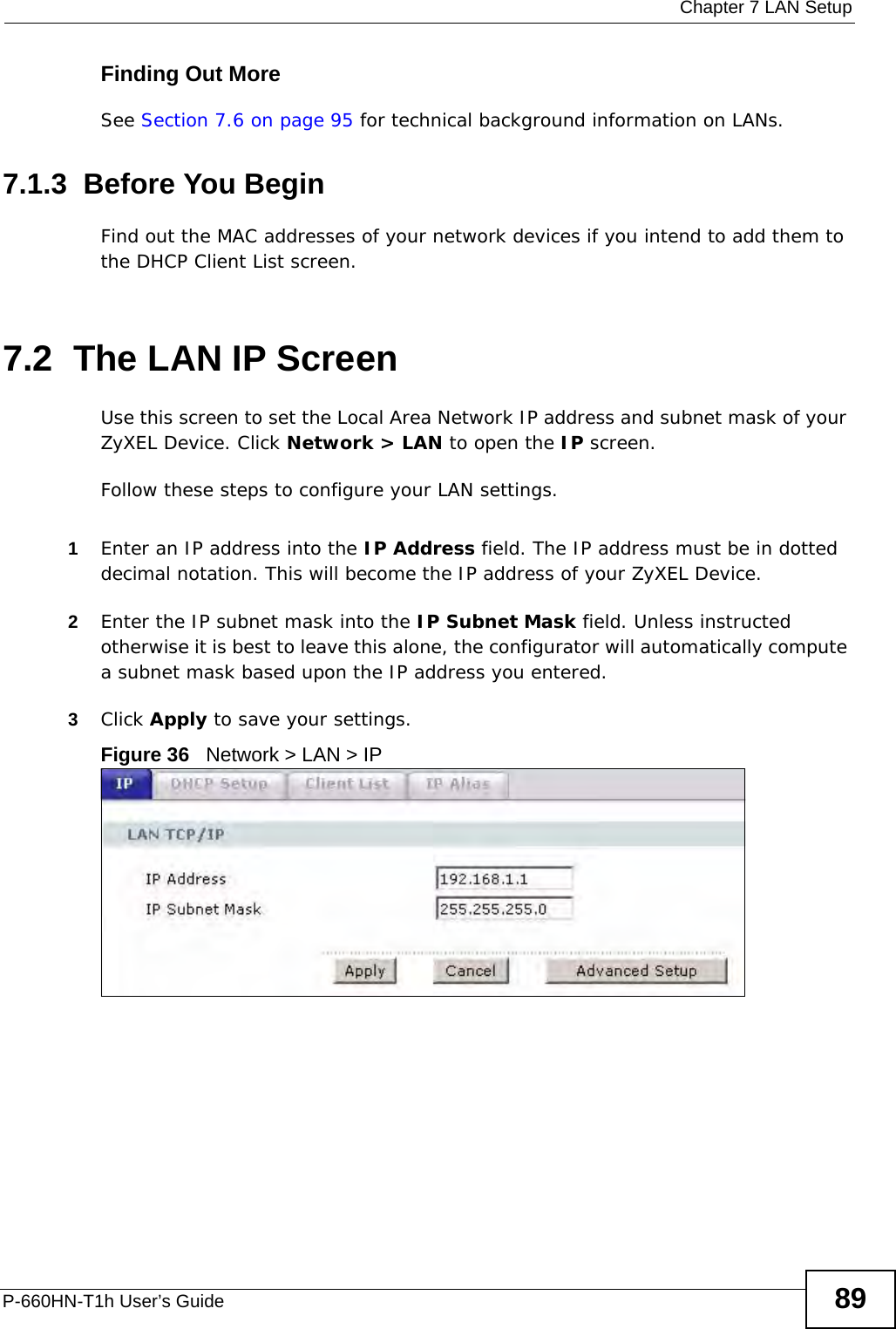  Chapter 7 LAN SetupP-660HN-T1h User’s Guide 89Finding Out MoreSee Section 7.6 on page 95 for technical background information on LANs.7.1.3  Before You BeginFind out the MAC addresses of your network devices if you intend to add them to the DHCP Client List screen.7.2  The LAN IP ScreenUse this screen to set the Local Area Network IP address and subnet mask of your ZyXEL Device. Click Network &gt; LAN to open the IP screen. Follow these steps to configure your LAN settings.1Enter an IP address into the IP Address field. The IP address must be in dotted decimal notation. This will become the IP address of your ZyXEL Device.2Enter the IP subnet mask into the IP Subnet Mask field. Unless instructed otherwise it is best to leave this alone, the configurator will automatically compute a subnet mask based upon the IP address you entered.3Click Apply to save your settings.Figure 36   Network &gt; LAN &gt; IP