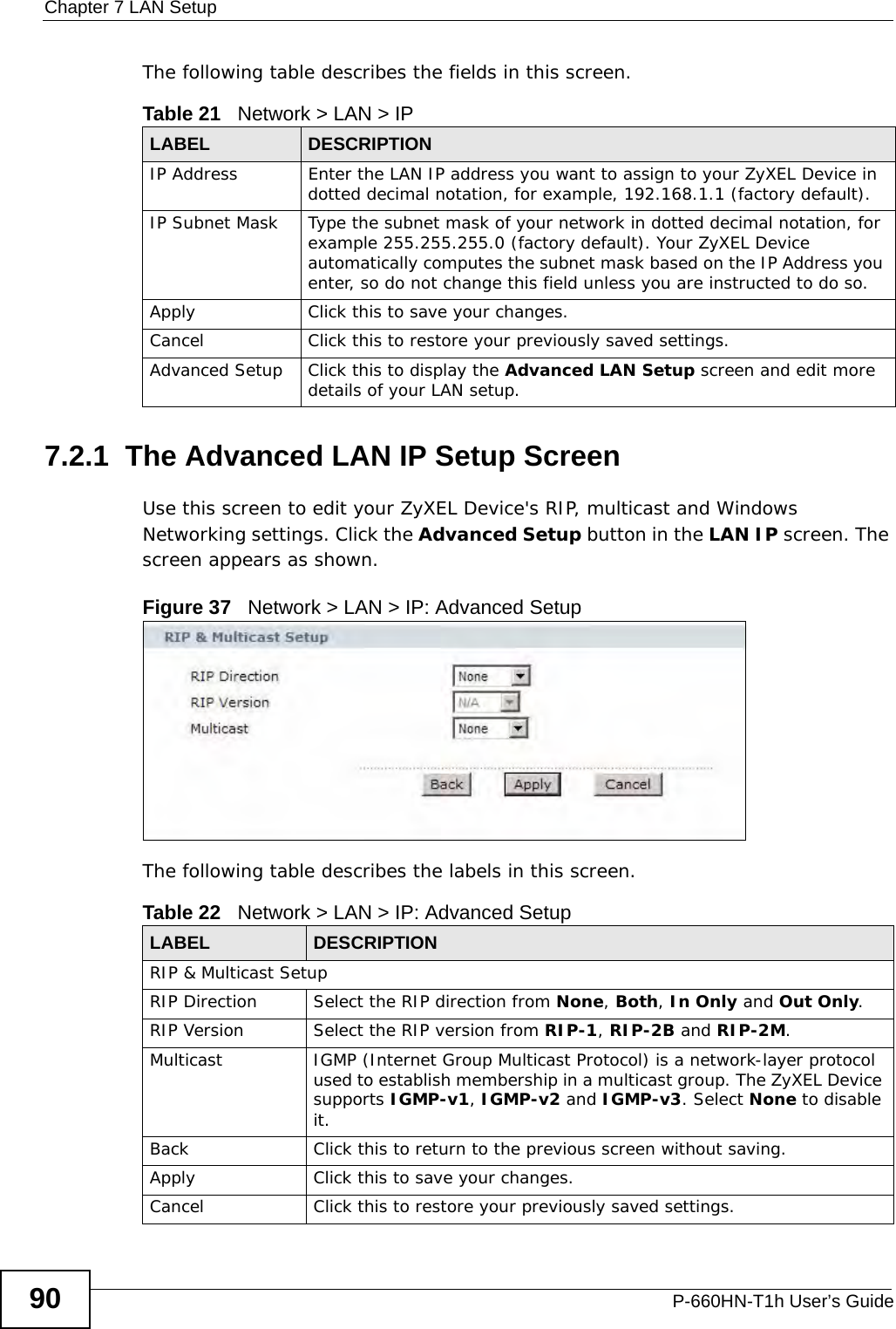 Chapter 7 LAN SetupP-660HN-T1h User’s Guide90The following table describes the fields in this screen.  7.2.1  The Advanced LAN IP Setup Screen Use this screen to edit your ZyXEL Device&apos;s RIP, multicast and Windows Networking settings. Click the Advanced Setup button in the LAN IP screen. The screen appears as shown.Figure 37   Network &gt; LAN &gt; IP: Advanced SetupThe following table describes the labels in this screen.  Table 21   Network &gt; LAN &gt; IPLABEL DESCRIPTIONIP Address Enter the LAN IP address you want to assign to your ZyXEL Device in dotted decimal notation, for example, 192.168.1.1 (factory default). IP Subnet Mask  Type the subnet mask of your network in dotted decimal notation, for example 255.255.255.0 (factory default). Your ZyXEL Device automatically computes the subnet mask based on the IP Address you enter, so do not change this field unless you are instructed to do so.Apply Click this to save your changes.Cancel Click this to restore your previously saved settings.Advanced Setup Click this to display the Advanced LAN Setup screen and edit more details of your LAN setup.Table 22   Network &gt; LAN &gt; IP: Advanced SetupLABEL DESCRIPTIONRIP &amp; Multicast SetupRIP Direction Select the RIP direction from None, Both, In Only and Out Only.RIP Version Select the RIP version from RIP-1, RIP-2B and RIP-2M.Multicast IGMP (Internet Group Multicast Protocol) is a network-layer protocol used to establish membership in a multicast group. The ZyXEL Device supports IGMP-v1, IGMP-v2 and IGMP-v3. Select None to disable it.Back Click this to return to the previous screen without saving.Apply Click this to save your changes.Cancel Click this to restore your previously saved settings.